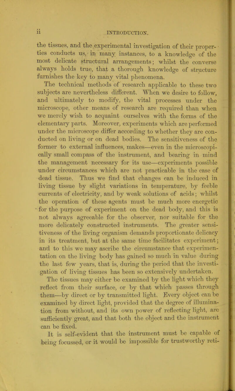 the tissues, and the .experimental investigation of their proper- ■ ties conducts us, -in many instances, to a knowledge of the most delicate structural arrangements; whilst the converse always holds true, that a thorough knowledge of stmcture furnishes the key to many vital phenomena. The technical methods of research applicable to these two subjects are nevertheless different. When we desire to follow, and ultimately to modify, the vital processes under the microscope, other means of research are required than when we merely wish to acquaint ourselves with the forms of the elementary parts. Moreover, experiments which are performed under the microscope differ according to whether they are con- ducted on living or on dead bodies. The sensitiveness of the fonner to external influences, makes—even in the microscopi- cally small compass of the instrument, and bearing in mind the management necessary for its use—experiments possible under circumstances which are not practicable in the case of dead tissue. Thus we find that changes can be induced in living tissue by slight variations in temperature, by feeble currents of electricity, and by weak solutions of acids; whilst the operation of these agents must be much more energetic ■ for the purpose of experiment on the dead body, and this is not always agreeable for the observer, nor suitable for the more delicately constructed instruments. The gi'eater sensi- tiveness of the Living organism demands proportionate delicacy in its treatment, but at the same time facilitates experiment; and to this we may ascribe the circumstance that experimen- tation on the living body has gained so much in value during the last few years, that is, during the period that the investi- gation of living tissues has been so extensively undertaken. The tissues may either be examined by the light which they reflect from their surface, or by that which passes through them—^by direct or by transmitted light. Every object can be examined by direct light, provided that the degree of illumina- tion from without, and its own power of reflecting light, arc sufficiently great, and that both the object and the instrument can be fixed. It is self-evident that the instrument must be capable of being focussed, or it would be impossible for trustworthy reti-