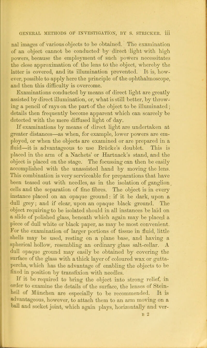 nal images of various objects to be obtained. The examination of an object cannot be conducted by dii'ect light with high powei-s, because the employment of such powers necessitates the close approximation of the lens to the object, whereby the latter is covered, and its illumination prevented. It is, how- ever, possible to apply here the principle of the ophthalmoscope, and then this difficulty is overcome. Examinations conducted by means of direct light are greatly assisted by direct illumination, or, what is still better, by throw- ing a pencil of rays on the part of the object to be illuminated; details then frequently become apparent which can scarcely be detected with the mere diffused light of day. If examinations by means of direct light are undertaken at greater distances—as when, for example, lower powers are em- ployed, or when the objects are examined or are prepared in a fluid—it is advantageous to use Briicke's doublet. This is placed in the arm of a Nachets' or Hartnack's stand, and the object is placed on the stage. The focussing can then be easily accomplished with the unassisted hand by moving the lens. This combination is very serviceable for preparations that have been teased out with needles, as in the isolation of ganglion, cells and the separation of fine fibres. The object is in every instance placed on an opaque ground: if it be dark, upon a dull grey; and if clear, upon an opaque black ground. The object requiring to be isolated should in all instances be laid on a slide of polished glass, beneath which again may be place.d a piece of dull white or black paper, as may be most convenient. For the examination of larger portions of tissue in fluid, little shells may be used, resting on a plane base, and having a spherical hollow, resembling an ordinary glass salt-cellar. A duU opa/{ue ground may easily be obtained by covering the surface of the glas.s with a thick layer of coloured wax or gutta- percha, which has the advantage of enabling the objects to be fixed in position by transfixion with needles. If it be required to bring the object into strong relief, in order to examine the details of the surface, the lenses of Stein- heil of Miinchen are especially to be recommended. It is advantageous, however, to attach them to an ami moving on a ball and socket joint, which again plays, horizontally and ver- B 2