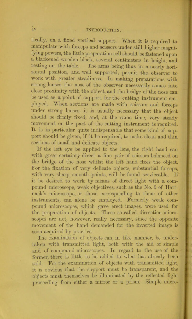 tically, on a fixed vertical support. When it is required to manipulate with forceps and scissors under still higher magni- fying powers, the little preparation cell should be fastened upon a blackened wooden block, several centimeters in height, and resting on the table. The arms being thus in a nearly hori- zontal position, and well supported, permit the observer to work with greater steadiness. In making preparations with strong lenses, the nose of the observer necessarily comes into close proximity with the object, and the bridge of the nose can be used as a point of support for the cutting instrument em- ployed. Wlien sections are made with scissors and forceps under strong lenses, it is usually necessary that the object should be firmly fixed, and, at the same time, very steady movement on the part of the cutting instrument is required. It is in particular quite indispensable that some kind of sup- port should be given, if it be required, to make clean and thin sections of small and delicate objects. If the left eye be applied to the lens, the right hand can with great certainty direct a fine pair of scissors balanced on the bridge of the nose whilst the left hand fixes the object. For the fixation of very delicate objects, substantial forceps, with very sharp, smooth points, will be found serviceable. If it be desired to work by means of direct light with a com- pound microscope, weak objectives, such as the No. 5 of Hart- nack's microscope, or those coiTesponding to them of other instruments, can alone be employed. Formei'ly weak com- pound microscopes, which gave erect images, were used for the preparation of objects. These so-called dissection micro- scopes are not, however, really necessaiy, since the opposite movement of the hand demanded for the inverted image is soon acquired by practice. The examination of objects can, in like manner, be under- taken with transmitted light, both with the aid of simple and of compound microscopes. In regard to the use of the former, there is little to be added to what has ali-eady been said. For the examination of objects with transmitted light, it is obvious that the support must be transparent, and the objects must themselves be illuminated by the reflected light proceeding from either a miiTor or a prism. Simple micro-