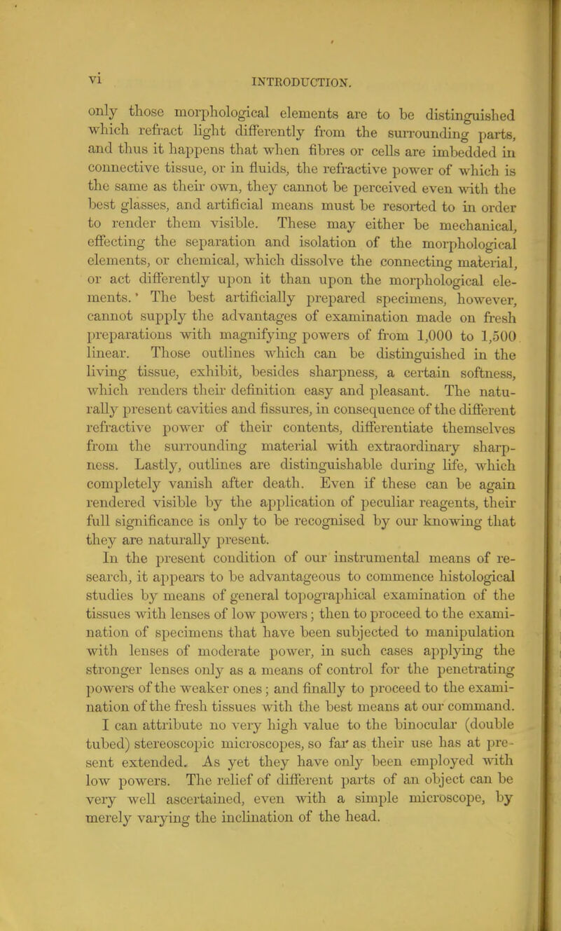 only those morphological elements are to be distinguished which refract light differently from the suiTounding parts, and thus it happens that when fibres or cells are imbedded in connective tissue, or in fluids, the refractive power of which is the same as their own, they cannot be perceived even with the best glasses, and artificial means must be resorted to in order to render them visible. These may either be mechanical, effecting the separation and isolation of the morphological elements, or chemical, which dissolve the connecting material, or act differently upon it than upon the morphological ele- ments. • The best artificially prepared specimens, however, cannot supply the advantages of examination made on fresh preparations with magnifying powers of from 1,000 to 1,500 linear. Those outlines which can be distinguished in the living tissue, exhibit, besides sharpness, a certain softness, which renders their definition easy and pleasant. The natu- rally present cavities and fissures, in consequence of the different refractive power of their contents, differentiate themselves from the surrounding material vsdth extraordinaiy sharp- ness. Lastly, outlines are distinguishable during life, which completely vanish after death. Even if these can be again rendered visible by the application of peculiar reagents, their full significance is only to be recognised by our knowing that they are naturally present. In the present condition of our instrumental means of re- search, it appears to be advantageous to commence histological studies by means of general topographical examination of the tissues with lenses of low powers; then to proceed to the exami- nation of specimens that have been subjected to manipulation with lenses of moderate power, in such cases applying the stronger lenses only as a means of control for the penetrating powers of the weaker ones; and finally to pi'oceed to the exami- nation of the fresh tissues with the best means at our command. I can attribute no very high value to the binoculai- (double tubed) stereoscopic microscopes, so far as their use has at jDre- sent extended. As yet they have only been employed with low powers. The relief of difi'erent parts of an object can be very well ascertained, even with a simple microscope, by merely varying the inclination of the head.