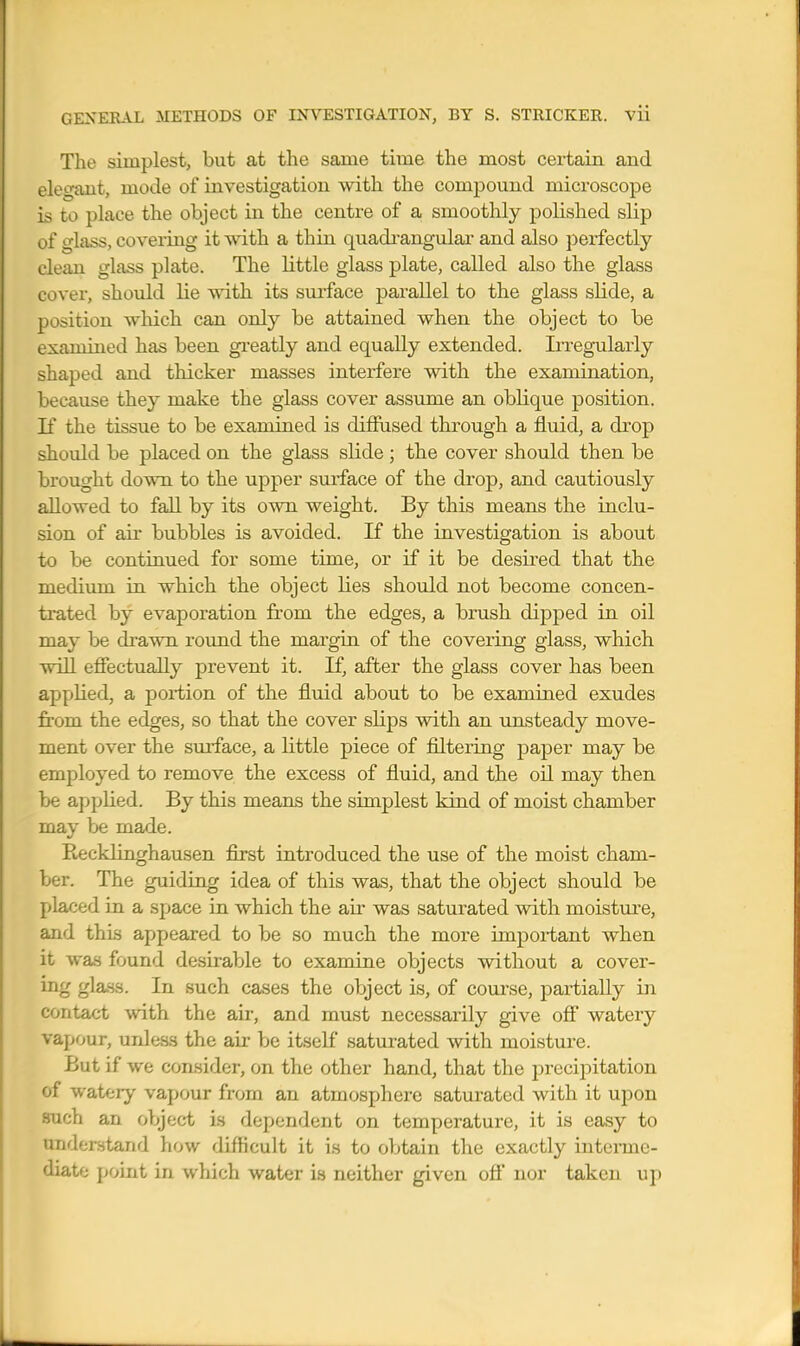 The simplest, but at the same time the most certain and elegant, mode of investigation with the compound microscope is to place the object in the centre of a smoothly polished slip of glass, covering it with a thin quadi-angular and also perfectly clean glass plate. The little glass plate, called also the glass cover, should lie vnth its surface parallel to the glass slide, a position which can only be attained when the object to be examined has been greatly and equally extended. Irregularly shaped and thicker masses interfere with the examination, because they make the glass cover assume an oblique position. If the tissue to be examined is diffused through a fluid, a drop shoidd be placed on the glass slide; the cover should then be brought down to the upper surface of the drop, and cautiously allowed to fall by its own weight. By this means the inclu- sion of air bubbles is avoided. If the investigation is about to be continued for some time, or if it be desired that the medium in which the object lies should not become concen- trated by evaporation from the edges, a brush dipped in oil may be di*awn roimd the margin of the covering glass, which will effectually prevent it. If, after the glass cover has been applied, a portion of the fluid about to be examined exudes from, the edges, so that the cover slips with an imsteady move- ment over the smiace, a little piece of filtering paper may be employed to remove the excess of fluid, and the oil may then be applied. By this means the simplest kind of moist chamber may be made. KeckHnghausen first introduced the use of the moist cham- ber. The guiding idea of this was, that the object should be placed in a space in which the au' was saturated with moistirre, and thi.s appeared to be so much the more impoi-tant when it was found desirable to examine objects without a cover- ing glass. In such cases the object is, of course, partially in contact with the air, and must necessarily give off watery vapour, unless the air be itself saturated with moisture. But if we consider, on the other hand, that the precipitation of watery vapour from an atmosphere saturated with it upon such an object is dependent on temperature, it is easy to understand how difficult it is to obtain the exactly intenne- diate point in which water is neither given off nor taken up