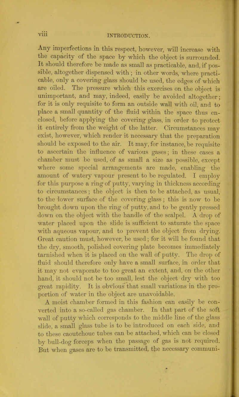 Any imperfections in this respect, however, will increase with the capacity of the space by which the object is surrounded. It should therefore be made as small as practicable, and, if pos- sible, altogether dispensed with; in other words, where practi- cable, only a covering glass should be used, the edges of which are oiled. The pressure which this exercises on the object is unimportant, and may, indeed, easily be avoided altogether; for it is only requisite to form an outside wall Avith oil, and to place a small quantity of the fluid within the space thus en- closed, before applying the covering glass, in order to protect it entirely from the weight of the latter. Circumstances may exist, however, which render it necessaiy that the preparation should be exposed to the air. It may, for instance, be requisite to ascertain the influence of various gases; in these cases a chamber must be used, of as small a size as possible, except where some special arrangements are made, enabling the amount of watery vapour present to be regulated. I employ for this purpose a ring of putty, varjdng in thickness according to circumstances; the object is then to be attached, as usual, to the lower surface of tlie covering glass; this is now to be brought down upon the ring of putty, and to be gently pressed down on the object with the handle of the scalpel. A drop of water placed upon the slide is sufficient to saturate the space with aqueous vapour, and to prevent the object from di-jong. Great caution must, however, be used; for it will be found that the dry, smooth, polished covering plate becomes immediately tarnished when it is placed on the waU of putty. The drop of fluid should therefore only have a small surface, in order that it may not evaporate to too great an extent, and, on the other hand, it should not be too small, lest the object dry with too great rapidity. It is obvious that small variations in the pro- portion of water in the object are unavoidable. A moist chamber formed in this fashion can easily be con- verted into a so-called gas chamber. In that part of the soft wall of putty which corresponds to the middle line of the glass slide, a small glass tube is to be introduced on eacli side, and to these caoutchouc tubes can be attached, which can be closed by buU-dog forceps when the passage of gas is not required. But when gases are to be transmitted, the necessaiy communi-