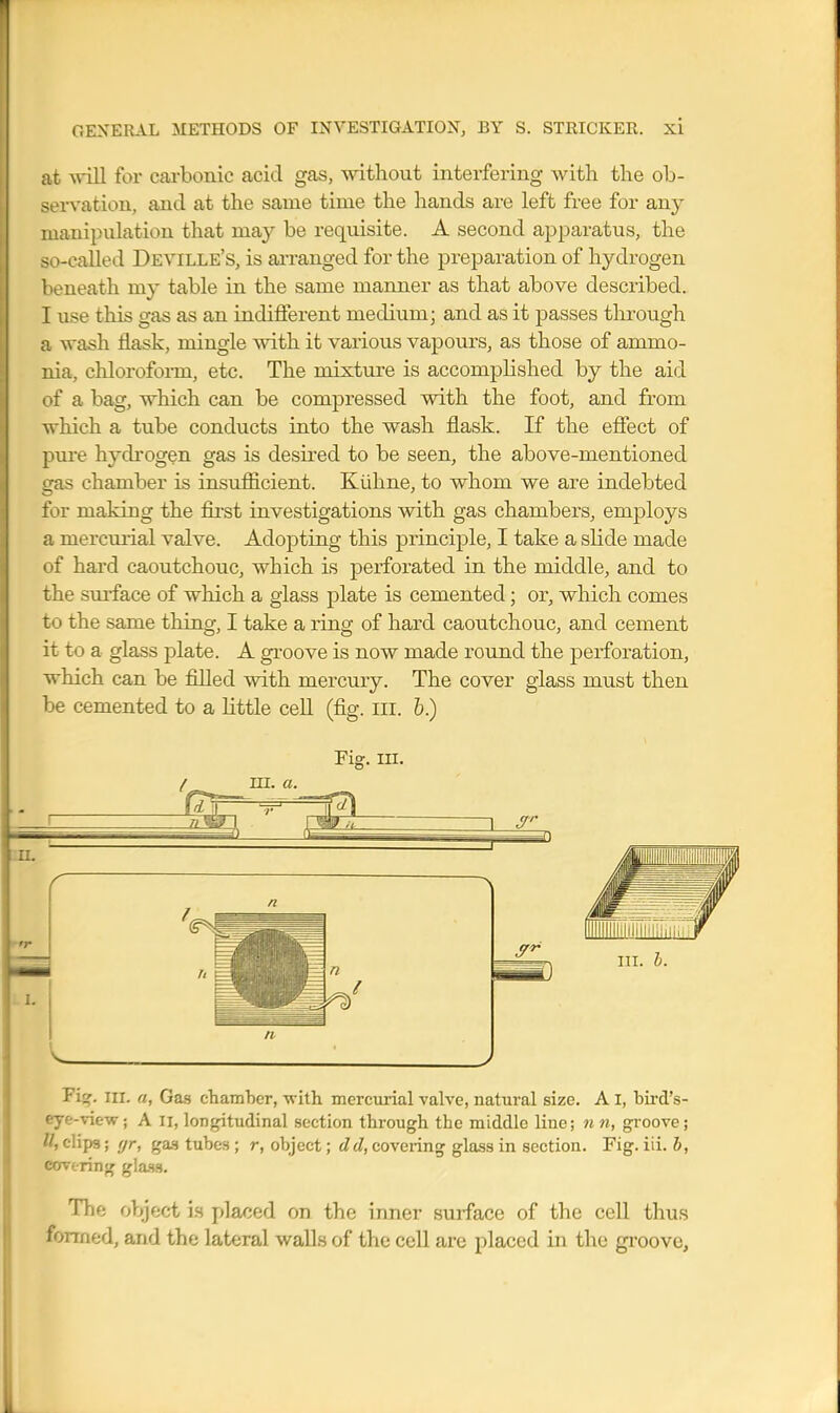 at will for carbonic acid gas, without interfering with the ob- servation, and at the same time the hands are left free for any manipulation that may be requisite. A second apparatus, the so-called Deville's, is ai-ranged for the preparation of hydrogen beneath my table in the same manner as that above described. I use this gas as an indifferent medium; and as it passes through a wash flask, mingle with it various vapours, as those of ammo- nia, chloroform, etc. The mixture is accomplished by the aid of a bag, which can be compressed with the foot, and from which a tube conducts into the wash flask. If the effect of pme hydrogen gas is desired to be seen, the above-mentioned gas chamber is insufficient. Kiihne, to whom we are indebted for making the fii'st investigations vdth gas chambers, employs a mercmial valve. Adopting this principle, I take a slide made of hard caoutchouc, which is perforated in the middle, and to the sui-face of which a glass plate is cemented; or, which comes to the same thing, I take a ring of hard caoutchouc, and cement it to a glass plate. A groove is now made round the perforation, which can be filled with mercury. The cover glass must then be cemented to a little cell (fig. iii. 6.) Fig. m. / ni. a. Fi^. III. a, Gas chamhcr, with mercurial valve, natm-al size. A I, bird's- eye-view; A II, longitudinal section through the middle line; 7in, groove; II, clips; ffr, ga.s tubes ; r, object; dd, covering glass in section. Fig. iii. b, covering gla.ss. The object is placed on the inner surface of the cell thus formed, and the lateral walls of the cell are placed in the groove.