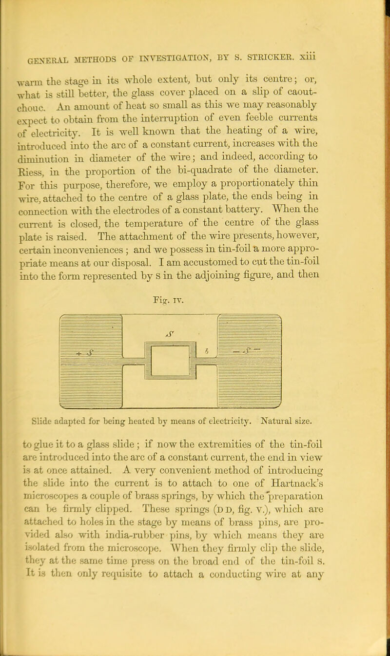 warm the stage in its whole extent, but only its centre; or, what is still better, the glass cover placed on a slip of caout- chouc. An amount of heat so small as this we may reasonably expect to obtain from the interruption of even feeble cuiTcnts of electricity. It is well known that the heating of a wire, introduced into the arc of a constant current, increases with the diminution in diameter of the wire; and indeed, according to Kiess, in the proportion of the bi-quadi-ate of the diameter. For this purpose, therefore, we employ a proportionately thin wire, attached to the centre of a glass plate, the ends being in connection with the electrodes of a constant battery. When the current is closed, the temperature of the centre of the glass plate is raised. The attachment of the wii-e presents, however, certain inconveniences ; and we possess ia tin-foil a more appro- priate means at our disposal. I am accustomed to cut the tin-foil iuto the form represented by S in the adjoining figure, and then Fi<?. IV. Slide adapted for being heated by means of electricity. Natural size. to glue it to a glass slide; if now the extremities of the tiu-foil are introduced into the arc of a constant current, the end in view is at once attained. A very convenient method of introducing the slide iuto the current is to attach to one of Hai-tnack's microscope.s a couple of brass springs, by which the preparation can be firmly clipped. These springs (dd, fig. v.), which are attached to holes in the stage by means of brass pins, are pro- vided also with india-rubber pins, by which means they are isolated from the microscope. When they fii-mly clip the slide, they at the same time press on the broad end of the tin-foil s. It is then only requisite to attach a conducting wii'e at any