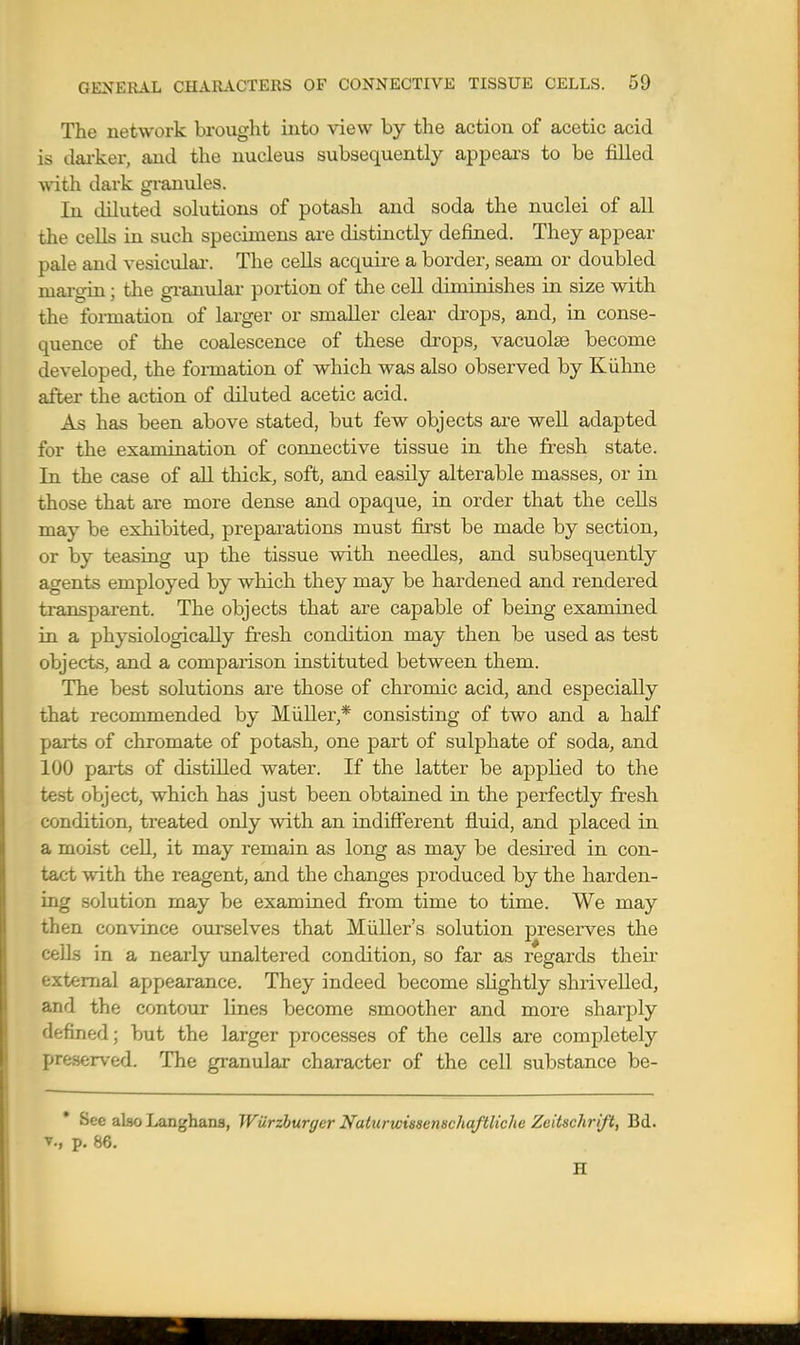 The network brought into view by the action of acetic acid is dai-ker, and the nucleus subsequently appears to be filled vnth. dark granules. In diluted solutions of potash and soda the nuclei of all the cells in such specimens ai-e distinctly defined. They appear pale and vesiculai-. The cells acquire a border, seam or doubled mai-gin; the gi-anulai' portion of the cell diminishes in size with the formation of larger or smaller clear drops, and, in conse- quence of the coalescence of these drops, vacuolse become developed, the foi-mation of which was also observed by Kiihne after the action of diluted acetic acid. As has been above stated, but few objects are well adapted for the examination of connective tissue in the fresh state. In the case of all thick, soft, and easily alterable masses, or in those that are more dense and opaque, in order that the cells may be exhibited, preparations must first be made by section, or by teasing up the tissue with needles, and subsequently agents employed by which they may be hardened and rendered transparent. The objects that are capable of being examined in a physiologically fresh condition may then be used as test objec-ts, and a comparison instituted between them. The best solutions are those of chromic acid, and especially that recommended by Miiller,* consisting of two and a half parts of chromate of potash, one part of sulphate of soda, and 100 parts of distilled water. If the latter be applied to the test object, which has just been obtained in the perfectly fresh condition, treated only with an indifferent fluid, and placed in a moLst ceU, it may remain as long as may be desired in con- tact with the reagent, and the changes produced by the harden- ing solution may be examined from time to time. We may then convince ourselves that MiiUer's solution preserves the cells in a nearly unaltered condition, so far as regards their external appearance. They indeed become slightly shrivelled, and the contour lines become smoother and more sharply defined; but the larger processes of the cells are completely preserved. The granular character of the cell substance be- See also Langhans, Wiirzhurgcr Naturwiasenschaftliche Zeitschrift, Bd. v., p. 86. H