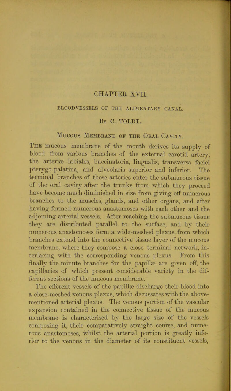 CHAPTER XVII. BLOODVESSELS OF THE ALIMENTARY CANAL. By C. TOLDT. Mucous Membrane of the Oral Cavity. The mucous membrane of the mouth derives its supply of blood from various branches of the external carotid artery, the arterise labiales, buccinatoria, lingualis, transversa faciei pterygo-palatina, and alveolaris superior and inferior. The terminal branches of these arteries enter the submucous tissue of the' oral cavity after the trunks from which they proceed have become much diminished in size from giving off numerous branches to the muscles, glands, and other organs, and after having formed numerous anastomoses with each other and the adjoining arterial vessels. After reaching the submucous tissue they are distributed parallel to the surface, and by their numerous anastomoses form a wide-meshed plexus, from which branches extend into the connective tissue layer of the mucous membrane, where they compose a close terminal network, in- terlacing with the corresponding venous plexus. From this finally the minute branches for the papiUffi are given off, the capillaries of which present considerable variety in the dif- ferent sections of the mucous membrane. The efferent vessels of the papillae discharge their blood into a close-meshed venous plexus, which decussates with the above- mentioned arterial plexus. The venous portion of the vascular expansion contained in the connective tissue of the mucous membrane is characterised by the large size of the vessels composing it, their comparatively straight course, and nume- rous anastomoses, whilst the arterial portion is gi'eatly infe- rior to the venous in the diameter of its constituent vessels.