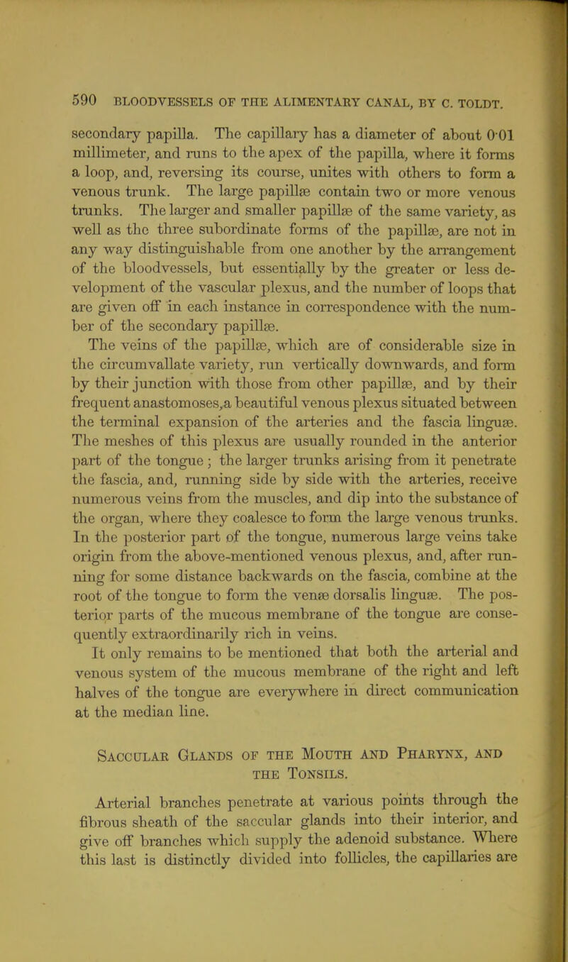 secondary papilla. The capillary has a diameter of about O'Ol millimeter, and runs to the apex of the papilla, where it forms a loop, and, reversing its course, unites with others to form a venous trunk. The large papillae contain two or more venous trunks. The larger and smaller papillae of the same variety, as well as the three subordinate forms of the papillae, are not in any way distinguishable from one another by the arrangement of the bloodvessels, but essentially by the greater or less de- velopment of the vascular plexus, and the number of loops that are given off in each instance in coiTCspondence with the num- ber of the secondary papillse. The veins of the papillse, which are of considerable size in the circumvallate variety, run vertically downwards, and form by their junction with those from other papillse, and by their frequent anastomoses„a beautiful venous plexus situated between the terminal expansion of the arteries and the fascia linguae. The meshes of this plexus are usually rounded in the anterior part of the tongue ; the larger trunks arising from it penetrate the fascia, and, running side by side with the arteries, receive numerous veins from the muscles, and dip into the substance of the organ, where they coalesce to form the large venous tnmks. In the posterior part of the tongue, numerous large veins take origin from the above-mentioned venous plexus, and, after run- ning for some distance backwards on the fascia, combine at the root of the tongue to form the vense dorsalis linguae. The pos- terior parts of the mucous membrane of the tongue are conse- quently extraordinarily rich in veins. It only remains to be mentioned that both the arterial and venous system of the mucous membrane of the right and left halves of the tongue are everywhere in direct communication at the median line. Sacculae Glands of the Mouth and Pharynx, and THE Tonsils. Arterial branches penetrate at various points through the fibrous sheath of the saccular glands into their interior, and give off branches which supply the adenoid substance. Where this last is distinctly divided into follicles, the capillaries are