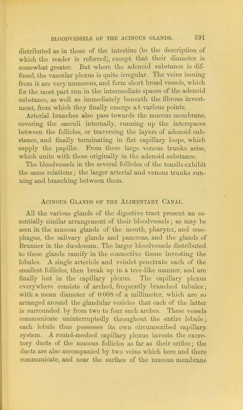 distributed as in those of the intestine (to the description of which the reader is referred), except that their diameter is somewhat greater. But where the adenoid substance is dif- fused, the vascular plexus is quite irregular. The veins issuing from it are very numerous, and form short broad vessels, which for the most part run in the intermediate spaces of the adenoid substance, as well as immediately beneath the fibrous invest- ment, from which they finally emerge a t various points. Arterial branches also pass towards the mucous membrane, coveiing the saccidi internally, running up the interspaces between the follicles, or traversing the layers of adenoid sub- stance, and finally terminating in flat capillary loops, which supply the papillae. From these large venous trimks arise, which ainite with those originally in the adenoid substance. The bloodvessels in the several follicles of the tonsils exhibit the same relations; the larger arterial and venous trunks run- ning and branching between them. Acinous Glands of the Alimentary Canal. All the various glands of the digestive tract present an es- sentially similar arrangement of their bloodvessels; as may be seen in the mucous glands of the mouth, pharynx, and oeso- phagus, the salivaiy glands and pancreas, and the glands of Brunner in the duodenum. The larger bloodvessels distributed to these glands ramify in the connective tissue investing the lobules. A single arteriole and veinlet penej/rate each of the smallest follicles, then break up in a tree-like manner, and are finally lost in the capillary plexus. The capillary plexus every^where consists of arched, frequently branched tubules; with a mean diameter of O'OOS of a millimeter, which are so arranged aroimd the glandular vesicles that each of the latter is stuTOunded by from two to four such arches. These vessels communicate uninterruptedly throughout the entire lobule;. each lobule thus possesses its own circumscribed capillary system. A round-meshed capillaiy plexus invests the excre- tory ducts of the mucous follicles as far as their orifice; the ducts are also accompanied by two veins which here and there communicate, and near the surface of the mucous membrane