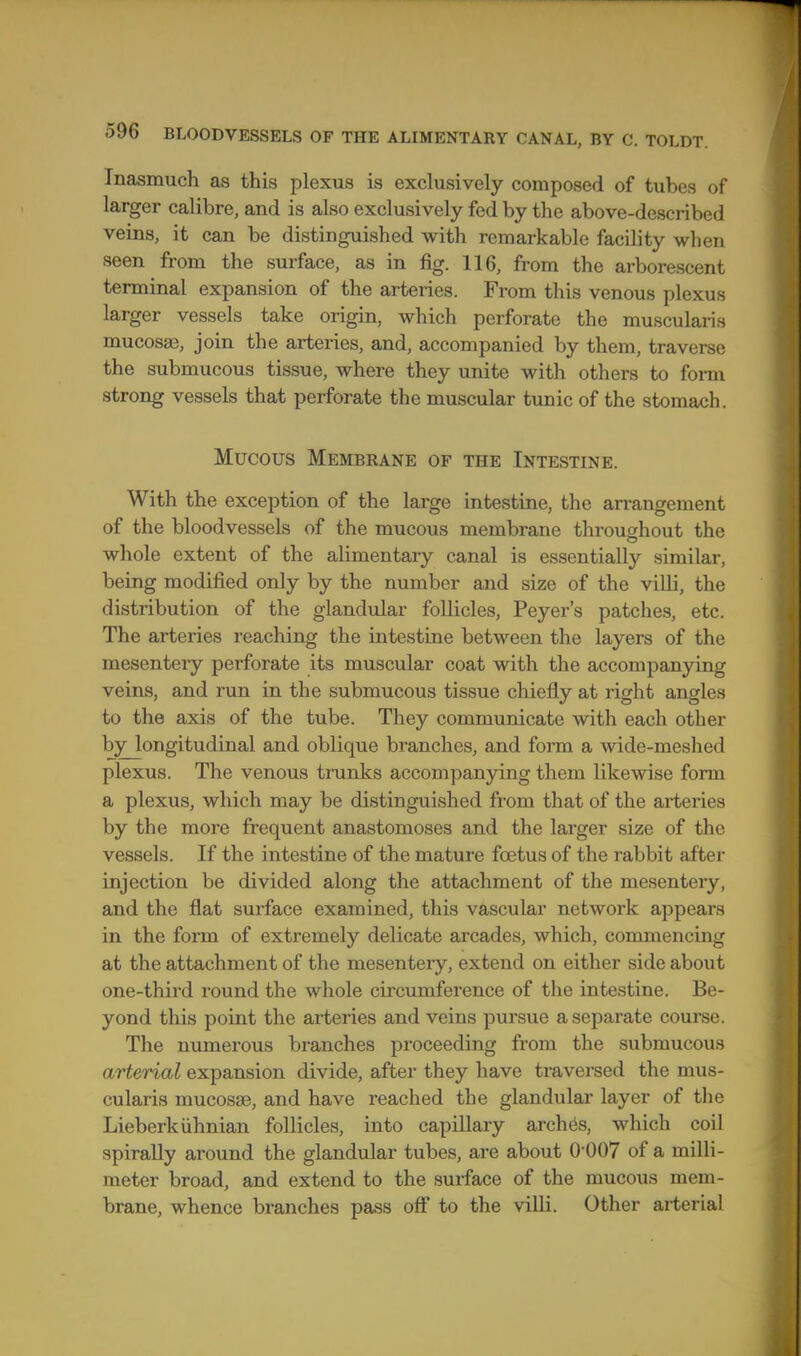 Inasmuch as this plexus is exclusively composed of tubes of larger calibre, and is also exclusively fed by the above-described veins, it can be distinguished with remarkable facility when seen from the surface, as in fig. 116, from the arborescent terminal expansion of the arteries. From this venous plexus larger vessels take origin, which perforate the muscularis mucosae, join the arteries, and, accompanied by them, traverse the submucous tissue, where they unite with others to fonn strong vessels that perforate the muscular tunic of the stomach. Mucous Membrane of the Intestine. With the exception of the large intestine, the arrangement of the bloodvessels of the mucous membrane throughout the whole extent of the alimentary canal is essentially similar, being modified only by the number and size of the villi, the distribution of the glandular follicles, Peyer's patches, etc. The arteries reaching the intestine between the layers of the mesenteiy perforate its muscular coat with the accompanying veins, and run in the submucous tissue chiefly at right angles to the axis of the tube. They communicate with each other byjongitudinal and oblique branches, and form a wide-meshed plexus. The venous tmnks accompanying them likewise form a plexus, which may be distinguished from that of the arteries by the more frequent anastomoses and the larger size of the vessels. If the intestine of the mature foetus of the rabbit after injection be divided along the attachment of the mesentery, and the flat surface examined, this vascular network appears in the form of extremely delicate arcades, which, commencing at the attachment of the mesentery, extend on either side about one-third round the whole circumference of the intestine. Be- yond this point the arteries and veins pursue a separate course. The numerous branches proceeding from the submucous arterial expansion divide, after they have traversed the mus- cularis mucosae, and have reached the glandular layer of the Lieberkiihnian foUicles, into capillary arches, which coil spirally around the glandular tubes, are about 0'007 of a milli- meter broad, and extend to the surface of the mucous mem- brane, whence branches pass off to the villi. Other arterial