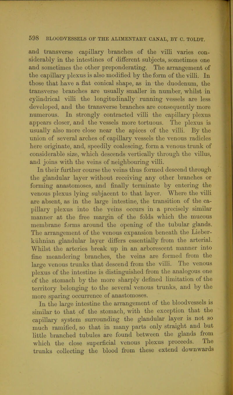 and transverse capillary branches of the villi varies con- siderably in the intestines of different subjects, sometimes one and sometimes the other preponderating. The arrangement of the capillary plexus is also modified by the fonn of the vilU. In those that have a flat conical shape, as in the duodenum, the transverse branches are usually smaller in number, whilst in cylindrical villi the longitudinally running vessels are less developed, and the transverse branches are consequently more numerous. In strongly contracted villi the capiUary plexus appeal's closei', and the vessels more tortuous. The plexus is usually also more close near the apices of the villi. By the union of several arches of capillary vessels the venous radicles here originate, and, speedily coalescing, form a venous trunk of considerable size, which descends vertically through the villus, and joins with the veins of neighbouring villi. In their further course the veins thus formed descend through the glandular layer without receiving any other branches or forming anastomoses, and finally terminate by entering the venous plexus lying subjacent to that layer. Where the villi are absent, as in the large intestine, the transition of the ca- pillary plexus into the veins occurs in a precisely similar manner at the free margin of the folds which the mucous membrane forms around the opening of the tubular glands. The arrangement of the venous expansion beneath the Lieber- kiihnian glandular layer difiers essentially from the arterial. Whilst the arteries break up in an arborescent manner into fine meandering branches, the veins are formed from the large venous trunks that descend from the villi. The venous plexus of the intestine is distinguished from the analogous one of the stomach by the more sharply defined limitation of the territory belonging to the several venous trunks, and by the more sparing occurrence of anastomoses. In the large intestine the arrangement of the bloodvessels is similar to that of the stomach, with the exception that the capiUary system sun-ounding the glandular layer is not so much ramified, so that in many parts only straight and but little branched tubules are found between the glands from which the close superficial venous plexus proceeds. The trunks collecting the blood from these extend downwards