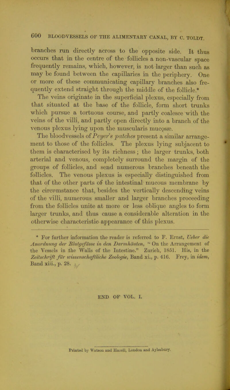 branches run directly across to the opposite side. It thus occurs that in the centre of the follicles a non-vascular space frequently remains, which, however, is not larger than such as may be found between the capillaries in the periphery. One or more of these communicating capillary branches also fre- quently extend straight through the middle of the follicle.* The veins originate in the supei-ficial plexus, especially from that situated at the base of the follicle, form sliort trunks which pursue a tortuous course, and partly coalesce with the veins of the villi, and partly open directly into a branch of the venous plexus lying upon the muscularis muc9sae. The bloodvessels of Peyer's patches present a similar arrange- ment to those of the follicles. The plexus lying subjacent to them is characterised by its richness ; the larger trunks, both arterial and venous, completely surround the margin of the groups of follicles, and send numerous branches beneath the follicles. The venous plexus is especially distinguished from that of the other parts of the intestinal mucous membrane by the circumstance that, besides the vertically descending veins of the villi, numerous smaller and larger branches proceeding from the follicles unite at more or less oblique angles to form larger tninks, and thus cause a considerable alteration in the otherwise characteristic appearance of this plexus. • For further information the reader is referred to F. Ernst, Ueber die Anordnung der Blutgefdsse in den Dannhdutcn,  On the AiTangement of the Vessels in the Walls of the Intestine. Zurich, 1851. His, in the Zeitschrift fiir wissenschaftUclie Zoologie, Band xi., p. 416, Frey, in idem, £and xiii., p. 28. END OF VOL. I. Printed by Watson and Hazell, London and Aylesbury.