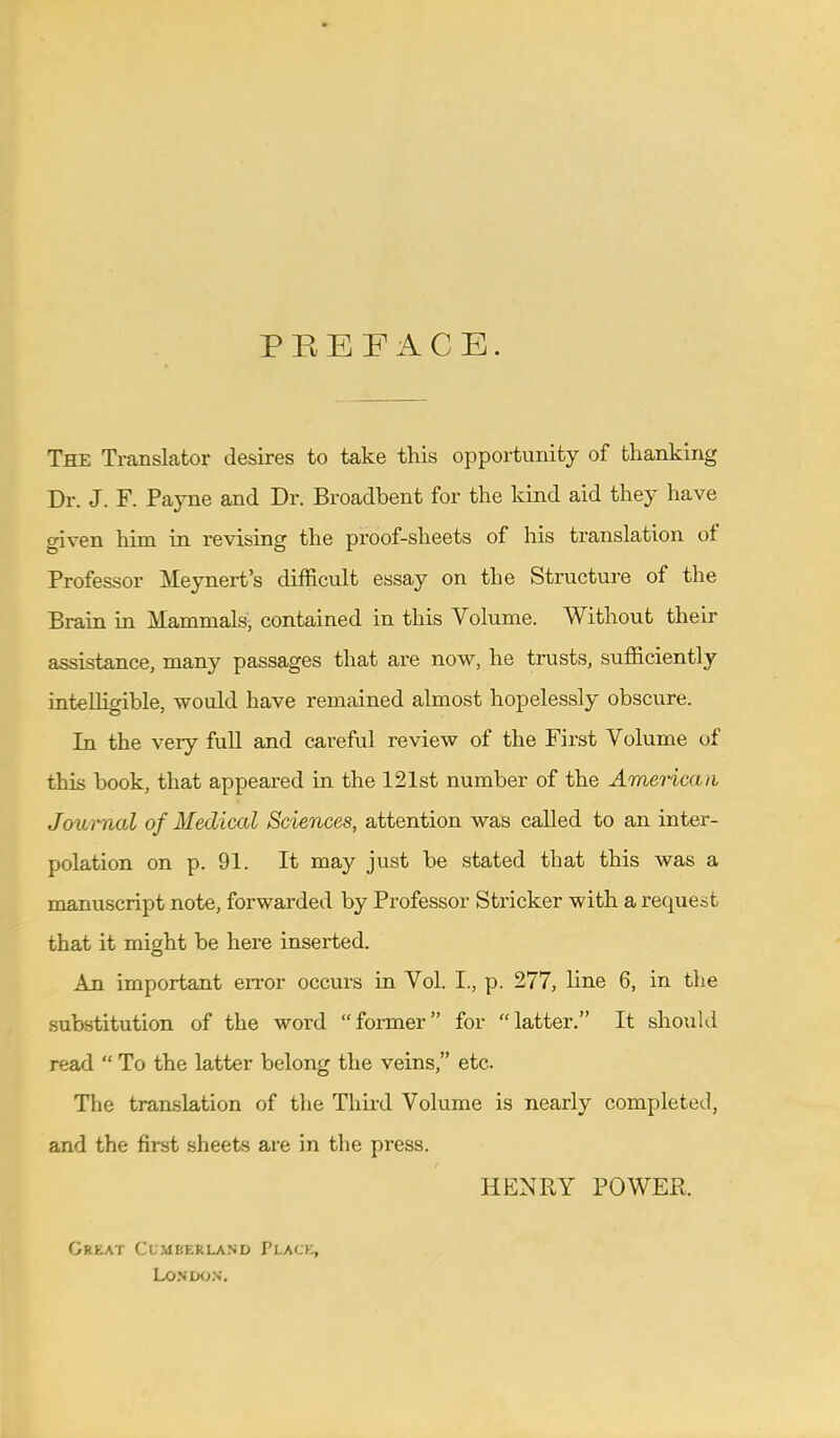 PREFACE. The Translator desires to take this opportunity of thanking Dr. J. F. Payne and Dr. Broadbent for the kind aid they have given him in revising the proof-sheets of his translation of Professor Meynert's difficult essay on the Structure of the Brain in Mammals, contained in this Volume. Without their assistance, many passages that are now, he trusts, sufficiently intelligible, would have remained almost hopelessly obscure. In the very full and careful review of the First Volume of this book, that appeared in the 121st number of the American Journal of Medical Sciences, attention was called to an inter- polation on p. 91. It may just be stated that this was a manuscript note, forwarded by Professor Strieker with a request that it might be here inserted. An important error occurs in Vol. I., p. 277, line 6, in the substitution of the word former for latter. It should read  To the latter belong the veins, etc. The translation of the Third Volume is nearly completed, and the first sheets are in the press. HENRY POWER, Grkat Cumberland PLACE, London.