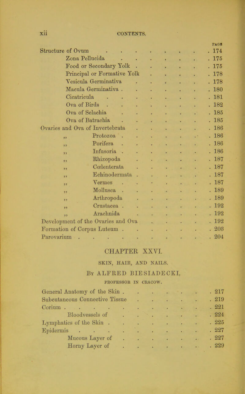 PAGH Structure of Ovum 174 Zona Pellucida 175 Food or Secondary Yolk 175 Principal or Formative Yolk 178 Vesicula Germinativa ...... 178 Macula Germinativa ....... 180 Cicatricula . . . . . . . .181 Ova of Birds 182 Ova of Selachia 185 Ova of Batrachia ....... 185 Ovaries and Ova of Invertebrata 186 „ Protozoa • .186 Porifera 186 ,, Infusoria ....... 186 ,, Rliizopoda 187 Coelenterata ...... 187 ,, Echinodermata . . . . . . 187 „ Vermes ....... 187 „ Mollusca 189 Arthropoda ...... 189 „ Crustacea ....... 192 ,, Arachnida ...... 192 Development of the Ovaries and Ova ..... 192 Formation of Corpus Luteum 203 Parovarium .......... 204 CHAPTER XXVI. SKIN, HAIR, AND NAILS. By ALFRED BIESIADECKL PEOFESSOB IN CRAOOW. General Anatomy of the Skin . . . . . . .217 Subcutaneous Connective Tissue . . . . . .219 Corium 221 Bloodvessels of . 224 Lymphatics of the Skin 225 Epidermis . . . 227 Mucous Layer of ...... 227 Horny Layer of ...... 229