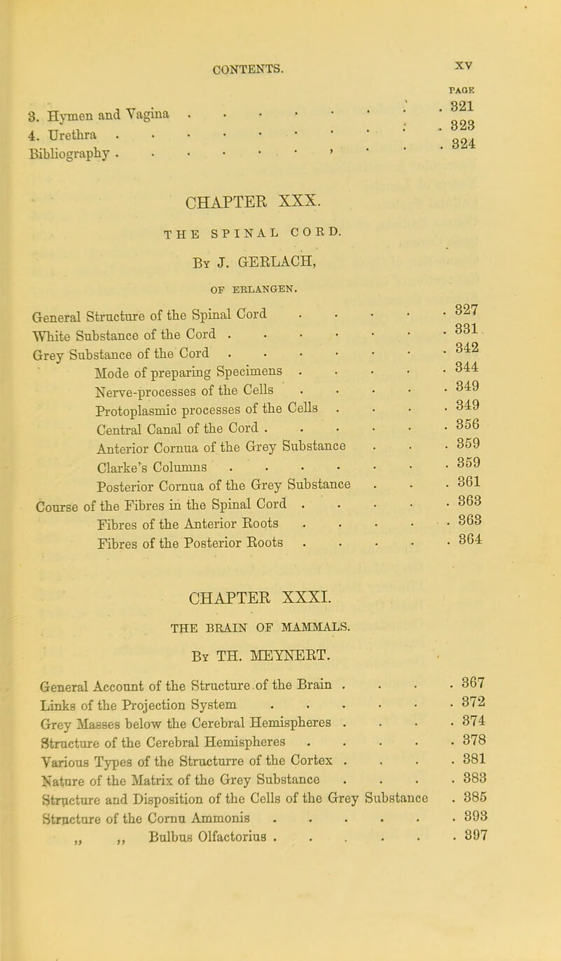 3. Hymen and Vagina 4. Urethra ■ • ^ Bibliography ...•••»' PAGE 321 323 CHAPTER XXX. THE SPINAL CORD. By J. GERLACH, OF ERLANGEN. General Structure of the Spinal Cord White Substance of the Cord .... Grey Substance of the Cord .... Mode of preparing Specimens . Nerve-processes of the Cells Protoplasmic processes of the Cells . Central Canal of the Cord . Anterior Cornua of the Grey Substance Clarke's Columns .... Posterior Cornua of the Grey Substance Course of the Fibres in the Spinal Cord . Fibres of the Anterior Roots Fibres of the Posterior Roots 327 331 342 344 349 349 356 359 359 361 363 363 864 CHAPTER XXXI. THE BRAIN OF MAMMALS. By TH. MEYNERT. General Account of the Structure of the Brain . . 367 Links of the Projection System . 372 Grey Masses below the Cerebral Hemispheres . . 374 Structure of the Cerebral Hemispheres .... . 378 Various Types of the Structurre of the Cortex . . 381 Nature of the Matrix of the Grey Substance . 383 Structure and Disposition of the Cells of the Grey Substance . 385 Structure of the Cornu Ammonis ..... . 893 ,, ,, Bulbus Olfactorius . 897