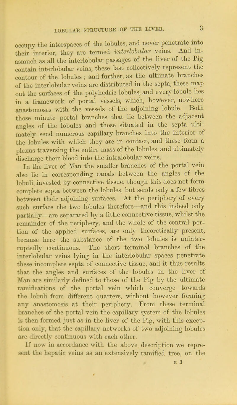 LOBULAR STRUCTURE OF THE LIVER. occupy the interspaces of the lobules, and never penetrate into their interior, they are termed interlobular veins. And in- asmuch as all the interlobular passages of the liver of the Pig contain interlobular veins, these last collectively represent the contour of the lobules; and further, as the ultimate branches of the interlobular veins are distributed in the septa, these map out the surfaces of the polyhedric lobules, and every lobule lies in a framework of portal vessels, which, however, nowhere anastomoses with the vessels of the adjoining lobule. Both those minute portal branches that lie between the adjacent angles of the lobules and those situated in the septa ulti- mately send numerous capillary branches into the interior of the lobules with which they are in contact, and these form a plexus traversing the entire mass of the lobules, and ultimately discharge their blood into the intralobular veins. In the liver of Man the smaller branches of the portal vein also he in corresponding canals between the angles of the lobuli, invested by connective tissue, though this does not form complete septa between the lobules, but sends only a few fibi-es between their adjoining surfaces. At the periphery of every such surface the two lobules therefore—and this indeed only partially—are separated by a little.connective tissue, whilst the remainder of the periphery, and the whole of the central por- tion of the applied surfaces, are only theoretically present, because here the substance of the two lobules is uninter- ruptedly continuous. The short terminal branches of the interlobular veins lying in the interlobular spaces penetrate these incomplete septa of connective tissue, and it thus results that the angles and surfaces of the lobules in the liver of Man are similarly defined to those of the Pig by the ultimate ramifications of the portal vein which converge towards the lobuli from different quarters, without however forming any anastomosis at their periphery. From these terminal branches of the portal vein the capillary system of the lobules is then formed just as in the liver of the Pig, with this excep- tion only, that the capillary networks of two adjoining lobules are directly continuous with each other. If now in accordance with the above description we repre- sent the hepatic veins as an extensively ramified tree, on the b 3 <