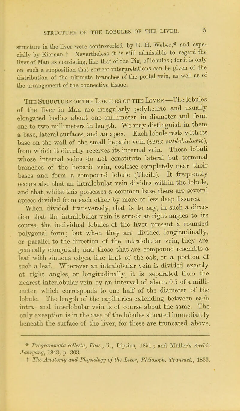 structure in the liver were controverted by E. H. Weber* and espe- cially by Kiernan.t Nevertheless it is still admissible to regard the liver of Man as consisting, like that of the Pig, of lobules ; for it is only on such a supposition that correct interpretations can be given of the distribution of the ultimate branches of the portal vein, as well as of the arrangement of the connective tissue. The Structure of the Lobules of the Liver.—The lobules of the liver in Man are irregularly polyhedric and usually elongated bodies about one millimeter in diameter and from one to two millimeters in length. We may distinguish in them a base, lateral surfaces, and an apex. Each lobule rests with its base on the wall of the small hepatic vein (vena sublobularis), from which it directly receives its internal vein. Those lobuli whose internal veins do not constitute lateral but terminal branches of the hepatic vein, coalesce completely near their bases and form a compound lobule (Theile). It frequently occurs also that an intralobular vein divides within the lobule, and that, whilst this possesses a common base, there are several apices divided from each other by more or less deep fissures. WTien divided transversely, that is to say, in such a direc- tion that the intralobular vein is struck at right angles to its course, the individual lobules of the liver present a rounded polygonal form; but when they are divided longitudinally, or paraUel to the direction of the intralobular vein, they are generally elongated; and those that are compound resemble a leaf with sinuous edges, like that of the oak, or a portion of such a leaf. Wherever an intralobular vein is divided exactly at right angles, or longitudinally, it is separated from the nearest interlobular vein by an interval of about 05 of a milli- meter, which corresponds to one half of the diameter of the lobule. The length of the capillaries extending between each intra- and interlobular vein is of course about the same. The only exception is in the case of the lobules situated immediately beneath the surface of the liver, for these are truncated above, * Prngrammata collecta, Fasc, ii., Lipsius, 1851 ; and Miiller's Archiv Jahrgang, 1843, p. 303. t The Anatomy and Physiology of the Liver, Philosoph, Transact., 1833.