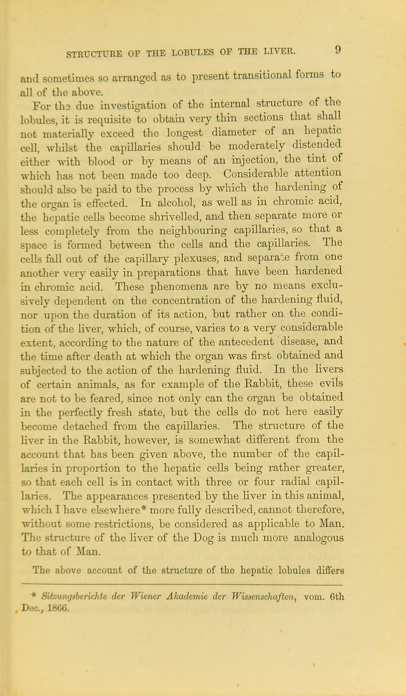 and sometimes so arranged as to present transitional forms to all of the above. For th3 due investigation of the internal structure of the lobules, it is requisite to obtain very thin sections that shall not materially exceed the longest diameter of an hepatic cell, w hilst the capillaries should be moderately distended either with blood or by means of an injection, the tint of which has not been made too deep. Considerable attention shoidd also be paid to the process by which the hardening of the organ is effected. In alcohol, as well as in chromic acid, the hepatic cells become shrivelled, and then separate more or less completely from the neighbouring capillaries, so that a space is formed between the cells and the capillaries. The cells fall out of the capillary plexuses, and separate from one another very easily in preparations that have been hardened in chromic acid. These phenomena are by no means exclu- sively dependent on the concentration of the hardening fluid, nor upon the duration of its action, but rather on the condi- tion of the liver, which, of course, varies to a very considerable extent, according to the nature of the antecedent disease, and the time after death at which the organ was first obtained and subjected to the action of the hardening fluid. In the livers of certain animals, as for example of the Kabbit, these evils are not to be feared, since not only can the organ be obtained in the perfectly fresh state, but the cells do not here easily become detached from the capillaries. The structure of the liver in the Rabbit, however, is somewhat different from the account that has been given above, the number of the capil- laries in proportion to the hepatic cells being rather greater, that each cell is in contact with three or four radial capil- laries. The appearances presented by the liver in this animal, which I have elsewhere* more fully described, cannot therefore, without some restrictions, be considered as applicable to Man. The structure of the liver of the Dog is much more analogous to that of Man. The above account of the Btructure of the hepatic lobules diflers * ffitzungsberichte der Wiewr Akademie der Wisxenschaften, vom. 6th , Dec, lma.
