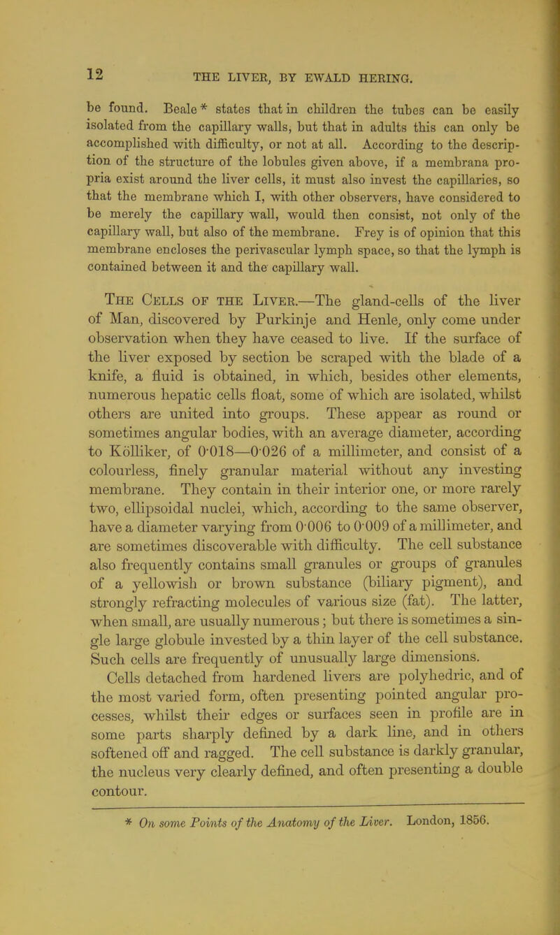 be found. Beale * states that in children the tubes can be easily isolated from the capillary walls, but that in adults this can only be accomplished with difficulty, or not at all. According to the descrip- tion of the structure of the lobules given above, if a membrana pro- pria exist around the liver cells, it must also invest the capillaries, so that the membrane which I, with other observers, have considered to be merely the capillary wall, would then consist, not only of the capillary wall, but also of the membrane. Frey is of opinion that this membrane encloses the perivascular lymph space, so that the lymph is contained between it and the capillary wall. The Cells of the Liver.—The gland-cells of the liver of Man, discovered by Purkinje and Henle, only come under observation when they have ceased to live. If the surface of the liver exposed by section be scraped with the blade of a knife, a fluid is obtained, in which, besides other elements, numerous hepatic cells float, some of which are isolated, whilst others are united into groups. These appear as round or sometimes angular bodies, with an average diameter, according to Kolliker, of O018—0 026 of a millimeter, and consist of a colourless, finely granular material without any investing membrane. They contain in their interior one, or more rarely two, ellipsoidal nuclei, which, according to the same observer, have a diameter varying from 0-006 to 0-009 of a millimeter, and are sometimes discoverable with difficulty. The cell substance also frequently contains small granules or groups of granules of a yellowish or brown substance (biliary pigment), and strongly refracting molecules of various size (fat). The latter, when small, are usually numerous; but there is sometimes a sin- gle large globule invested by a thin layer of the cell substance. Such cells are frequently of unusually large dimensions. Cells detached from hardened livers are polyhedric, and of the most varied form, often presenting pointed angular pro- cesses, whilst their edges or surfaces seen in profile are in some parts sharply defined by a dark line, and in others softened off and ragged. The cell substance is darkly granular, the nucleus very clearly defined, and often presenting a double contour. * On some Points of the Anatomy of the Liver. London, 1856.