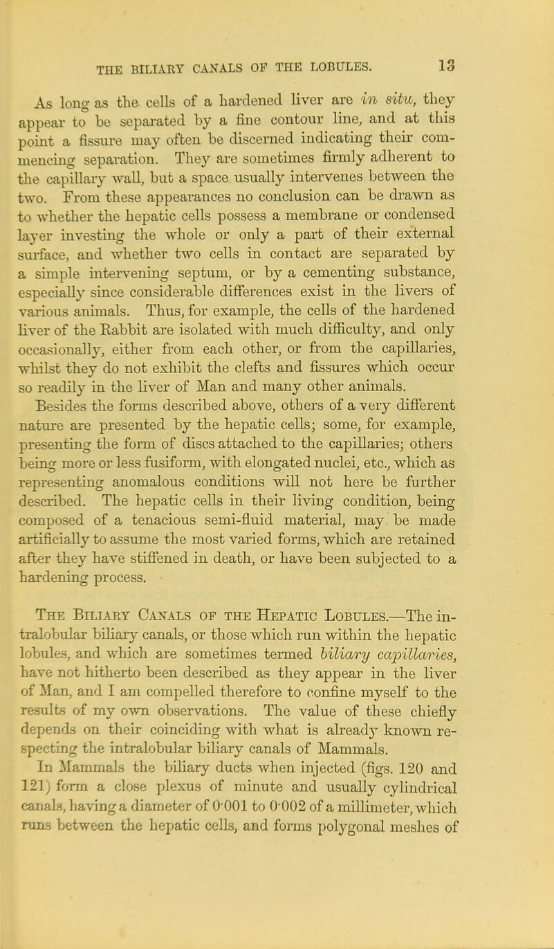 As long as the cells of a hardened liver are in situ, they appear to be separated by a fine contour line, and at this point a fissure may often be discerned indicating their com- mencing separation. They are sometimes firmly adherent to the capillary wall, but a space usually intervenes between the two. From these appearances no conclusion can be drawn as to whether the hepatic cells possess a membrane or condensed layer investing the whole or only a part of their external surface, and whether two cells in contact are separated by a simple intervening septum, or by a cementing substance, especially since considerable differences exist in the livers of various animals. Thus, for example, the cells of the hardened liver of the Rabbit are isolated with much difficulty, and only occasionally, either from each other, or from the capillaries, whilst they do not exhibit the clefts and fissures which occur so readily in the liver of Man and many other animals. Besides the forms described above, others of a very different nature are presented by the hepatic cells; some, for example, presenting the form of discs attached to the capillaries; others being more or less fusiform, with elongated nuclei, etc., which as representing anomalous conditions will not here be further described. The hepatic cells in their living condition, being composed of a tenacious semi-fluid material, may be made artificially to assume the most varied forms, which are retained after they have stiffened in death, or have been subjected to a hardening process. The Biliary Canals of the Hepatic Lobules.—The in- tralobular biliary canals, or those which run within the hepatic lobules, and which are sometimes termed biliary capillaries, have not hitherto been desciibed as they appear in the liver of Man, and I am compelled therefore to confine myself to the results of my own observations. The value of these chiefly depends on their coinciding with what is alreadj^ known re- specting the intralobular biliary canals of Mammals. In Mammals the biliary ducts when injected (figs. 120 and 121; form a close plexus of minute and usually cylindrical canals, having a diameter of 0 001 to 0 002 of a millimeter, which runs between the hepatic cells, and forms polygonal meshes of