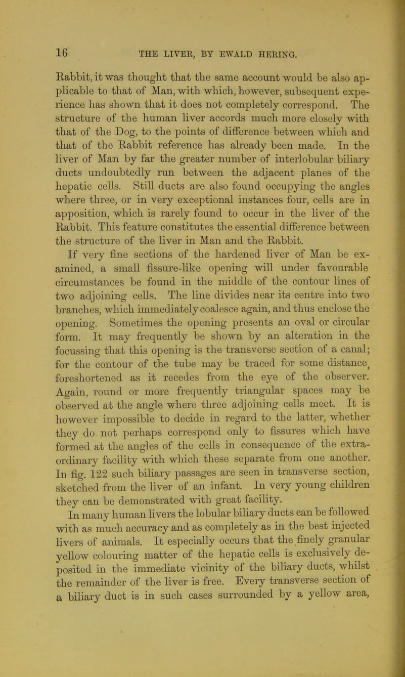 Rabbit, it was thought that the same account would be also ap- plicable to that of Man, with which, however, subsequent expe- rience has shown that it does not completely correspond. The structure of the human liver accords much more closely with that of the Dog, to the points of difference between which and that of the Rabbit reference has already been made. In the liver of Man by far the greater number of interlobular biliary ducts undoubtedly run between the adjacent planes of the hepatic cells. Still ducts are also found occupying the angles where three, or in very exceptional instances four, cells are in apposition, which is rarely found to occur in the liver of the Rabbit. This feature constitutes the essential difference between the structure of the liver in Man and the Rabbit. If very fine sections of the hardened liver of Man be ex- amined, a small fissure-like opening will under favourable circumstances be found in the middle of the contour lines of two adjoining cells. The line divides near its centre into two branches, which immediately coalesce again, and thus enclose the opening. Sometimes the opening presents an oval or circular form. It may frequently be shown by an alteration in the focussing that this opening is the transverse section of a canal; for the contour of the tube may be traced for some distance, foreshortened as it recedes from the eye of the observer. Again, round or more frequently triangular spaces may be observed at the angle where three adjoining cells meet. It is however impossible to decide in regard to the latter, whether they do not perhaps correspond only to fissures which have formed at the angles of the cells in consequence of the extra- ordinary facility with which these separate from one another. In fig. 122 such biliary passages are seen in transverse section, sketched from the liver of an infant. In very young children they can be demonstrated with great facility. In many human livers the lobular biliary ducts can be followed with as much accuracy and as completely as in the best injected livers of animals. It especially occurs that the finely granular yellow colouring matter of the hepatic cells is exclusively de- posited in the immediate vicinity of the biliary ducts, whilst the remainder of the liver is free. Every transverse section of a biliary duct is in such cases surrounded by a yellow area,