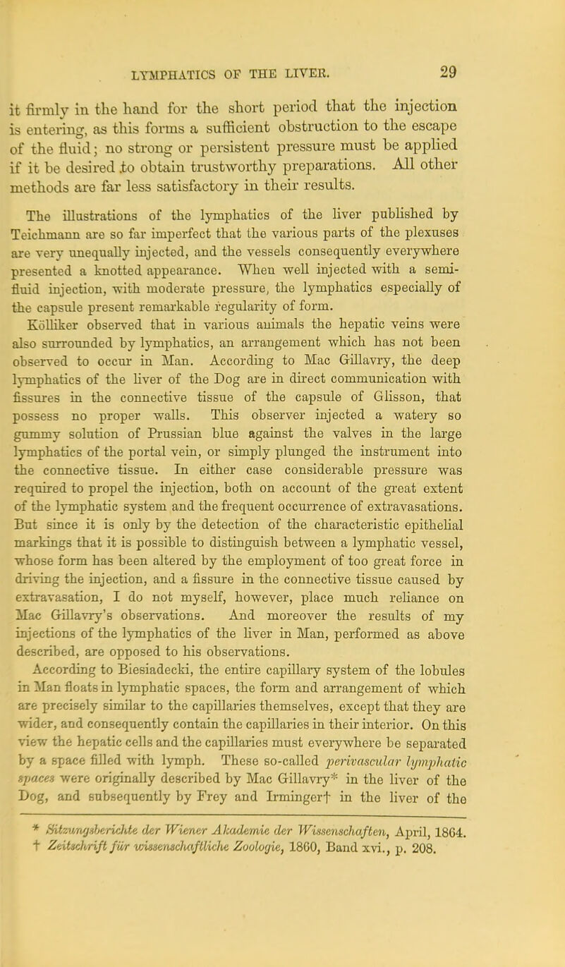 it firmly in the hand for the short period that the injection is entering, as this forms a sufficient obstruction to the escape of the fluid; no strong or persistent pressure must be applied if it be desired .to obtain trustworthy preparations. All other methods are far less satisfactory in their results. The illustrations of the lymphatics of the liver published by Teichmann are so far imperfect that the various parts of the plexuses are very unequally injected, and the vessels consequently everywhere presented a knotted appearance. When well injected with a semi- fluid injection, with moderate pressure, the lymphatics especially of the capsule present remarkable regularity of form. Kolliker observed that in various animals the hepatic veins were also surrounded by lymphatics, an arrangement which has not been observed to occur in Man. According to Mac Gillavry, the deep lymphatics of the liver of the Dog are in direct communication with fissures in the connective tissue of the capsule of Glisson, that possess no proper walls. This observer injected a watery so gummy solution of Prussian blue against the valves in the large lymphatics of the portal vein, or simply plunged the instrument into the connective tissue. In either case considerable pressure was required to propel the injection, both on account of the great extent of the lymphatic system and the frequent occurrence of extravasations. But since it is only by the detection of the characteristic epithelial markings that it is possible to distinguish between a lymphatic vessel, whose form has been altered by the employment of too great force in driving the injection, and a fissure in the connective tissue caused by extravasation, I do not myself, however, place much reliance on Mac Gillavry's observations. And moreover the results of my injections of the lymphatics of the liver in Man, performed as above described, are opposed to his observations. According to Biesiadecki, the entire capillary system of the lobules in Man floats in lymphatic spaces, the form and arrangement of which are precisely similar to the capillaries themselves, except that they are wider, and consequently contain the capillaries in their interior. On this view the hepatic cells and the capillaries must everywhere be separated by a space filled with lymph. These so-called perivascular lymphatic spaces were originally described by Mac Gillavry* in the liver of the Dog, and subsequently by Frey and Irmingerf in the liver of the * Hitzv/a'jsbericJde der Wiener Akademie der Wissenschaften, April, 1864. t Zeitschrift fwr vAssensclmftliche Zooloyic, 1800, Band xvi., p. 208.