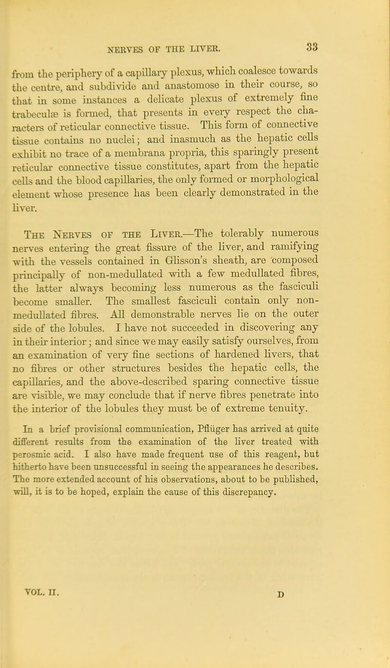 NERVES OF THE LIVER. from the periphery of a capillary plexus, which coalesce towards the centre, and subdivide and anastomose in their course, so that in some instances a delicate plexus of extremely fine trabecule is formed, that presents in every respect the cha- racters of reticular connective tissue. This form of connective tissue contains no nuclei; and inasmuch as the hepatic cells exhibit no trace of a membrana propria, this sparingly present reticular connective tissue constitutes, apart from the hepatic cells and the blood capillaries, the only formed or morphological element whose presence has been clearly demonstrated in the liver. The Nerves of the Liver.—The tolerably numerous nerves entering the great fissure of the liver, and ramifying with the vessels contained in Glisson's sheath, are composed principally of non-medullated with a few medullated fibres, the latter always becoming less numerous as the fasciculi become smaller. The smallest fasciculi contain only non- medullated fibres. All demonstrable nerves lie on the outer side of the lobules. I have not succeeded in discovering any in their interior; and since we may easily satisfy ourselves, from an examination of very fine sections of hardened livers, that no fibres or other structures besides the hepatic cells, the capillaries, and the above-described sparing connective tissue are visible, we may conclude that if nerve fibres penetrate into the interior of the lobules they must be of extreme tenuity. In a brief provisional communication, Pfliiger has arrived at quite different results from the examination of the liver treated with perosmic acid. I also have made frequent use of this reagent, but hitherto have been unsuccessful in seeing the appearances he describes. The more extended account of his observations, about to be published, will, it is to be hoped, explain the cause of this discrepancy. VOL. II. 1)