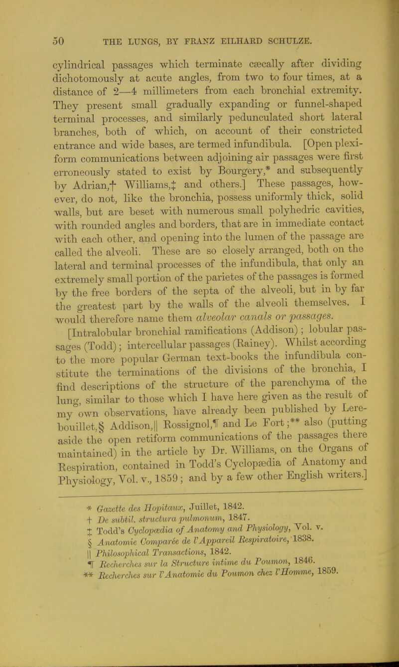 cylindrical passages which terminate caecally after dividing dichotomously at acute angles, from two to four times, at a distance of 2—4 millimeters from each bronchial extremity. They present small gradually expanding or funnel-shaped terminal processes, and similarly pedunculated short lateral branches, both of which, on account of their constricted entrance and wide bases, are termed infundibula. [Open plexi- form communications between adjoining air passages were first erroneously stated to exist by Bourgery * and subsequently by Adrian,f Williams,! and others.] These passages, how- ever, do not, like the bronchia, possess uniformly thick, solid walls, but are beset with numerous small polyhedric cavities, with rounded angles and borders, that are in immediate contact with each other, and opening into the lumen of the passage are called the alveoli. These are so closely arranged, both on the lateral and terminal processes of the infundibula, that only an extremely small portion of the parietes of the passages is formed by the free borders of the septa of the alveoli, but in by far the greatest part by the walls of the alveoli themselves. I would therefore name them alveolar canals or passages. [Intralobular bronchial ramifications (Addison); lobular pas- sages (Todd); intercellular passages (Rainey). Whilst according to°the more popular German text-books the infundibula con- stitute the terminations of the divisions of the bronchia, I find descriptions of the structure of the parenchyma of the lung, similar to those which I have here given as the result of my&own observations, have already been published by Lere- bouillet,§ Addison,|| RossignolJ and Le Fort;** also (putting aside the open retiform communications of the passages there maintained) in the article by Dr. Williams, on the Organs of Respiration, contained in Todd's Cyclopedia of Anatomy and Physiology, Vol. v., 1859; and by a few other English writers.] * Gazette des Hopitaux, Juillet, 1842. t De subtil, structura pulmonum, 1847. + Todd's Cyclopaedia of Anatomy and Physiology, Vol. v. § Anatomic ComparSe de VAppareil Bespiratoire, 1838. || Philosophical Transactions, 1842. IT Rccherches sur la Structure intime du Poumon, 1846. ** Rccherches sur VAnatomic du Poumon chez UHommt, 1859.