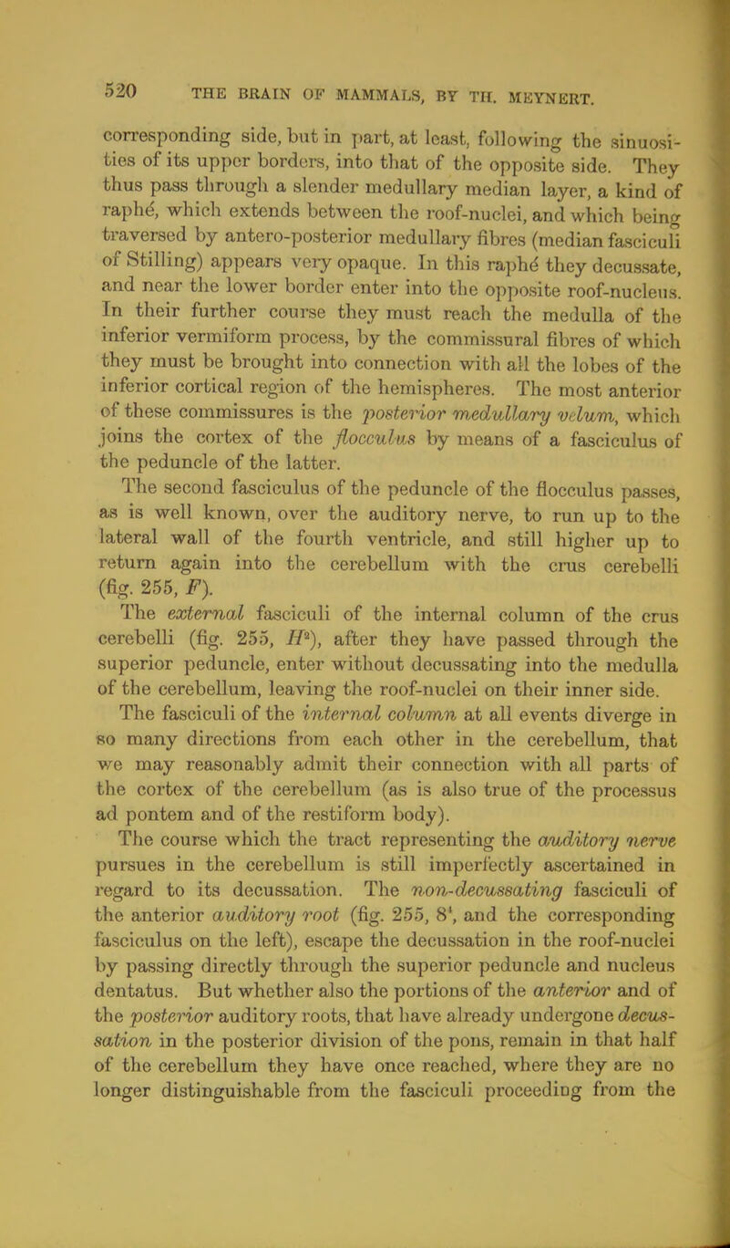 corresponding side, but in part, at least, following the sinuosi- ties of its upper borders, into that of the opposite side. They thus pass through a slender medullary median layer, a kind of raphe\ which extends between the roof-nuclei, and which being traversed by anteroposterior medullary fibres (median fasciculi of Stilling) appears very opaque. In this raphe they decussate, and near the lower border enter into the opposite roof-nucleus. In their further course they must reach the medulla of the inferior vermiform process, by the commissural fibres of which they must be brought into connection with all the lobes of the inferior cortical region of the hemispheres. The most anterior of these commissures is the 'posterior medullary vdum, which joins the cortex of the flocculus by means of a fasciculus of the peduncle of the latter. The second fasciculus of the peduncle of the flocculus passes, as is well known, over the auditory nerve, to run up to the lateral wall of the fourth ventricle, and still higher up to return again into the cerebellum with the crus cerebelli (fig. 255, F). The external fasciculi of the internal column of the crus cerebelli (fig. 255, H*), after they have passed through the superior peduncle, enter without decussating into the medulla of the cerebellum, leaving the roof-nuclei on their inner side. The fasciculi of the internal column at all events diverge in so many directions from each other in the cerebellum, that we may reasonably admit their connection with all parts of the cortex of the cerebellum (as is also true of the processus ad pontem and of the restiform body). The course which the tract representing the auditory nerve pursues in the cerebellum is still imperfectly ascertained in regard to its decussation. The non-decussating fasciculi of the anterior auditory root (fig. 255, 8', and the corresponding fasciculus on the left), escape the decussation in the roof-nuclei by passing directly through the superior peduncle and nucleus dentatus. But whether also the portions of the anterior and of the posterior auditory roots, that have already undergone decus- sation in the posterior division of the pons, remain in that half of the cerebellum they have once reached, where they are no longer distinguishable from the fasciculi proceeding from the