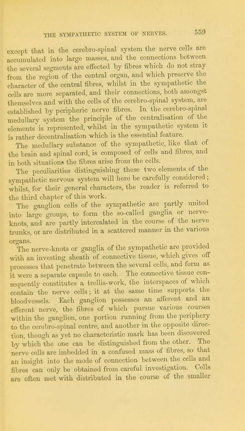 except that in the cerebro-spinal system the nerve cells are accumulated into large masses, and the connections between the several segments are effected by fibres which do not stray from the region of the central organ, and which preserve the character ofthe central fibres, whilst in the sympathetic the cells are more separated, and their connections, both amongst themselves and with the cells of the cerebro-spinal system, are established by peripheric nerve fibres. In the cerebro-spinal medullary system the principle of the centralisation of the elements is represented, whilst in the sympathetic system it is rather decentralisation which is the essential feature. The medullary substance of the sympathetic, like that of the brain and spinal cord, is composed of cells and fibres, and in both situations the fibres arise from the cells. The peculiarities distinguishing these two elements of the sympathetic nervous system will here be carefully considered; whilst, for their general characters, the reader is referred to the third chapter of this work. The ganglion cells of the sympathetic are partly united into large groups, to form the so-called ganglia or nerve- knots, and are partly intercalated in the course of the nerve trunks, or are distributed in a scattered manner in the various organs The nerve-knots or ganglia of the sympathetic are provided with an investing sheath of connective tissue, which gives off processes that penetrate between the several cells, and form as it were a separate capsule to each. The connective tissue con- sequently constitutes a trellis-work, the interspaces of which contain the nerve cells; it at the same time supports the bloodvessels. Each ganglion possesses an afferent and an efferent nerve, the fibres of which pursue various courses within the ganglion, one portion running from the periphery to the cerebro-spinal centre, and another in the opposite direc- tion, though as yet no characteristic mark has been discovered by which the one can be distinguished from the other. The nerve cells are imbedded in a confused mass of fibres, so that an insight into the mode of connection between the cells and fibres can only be obtained from careful investigation. Cells are often met with distributed in the course of the smaller