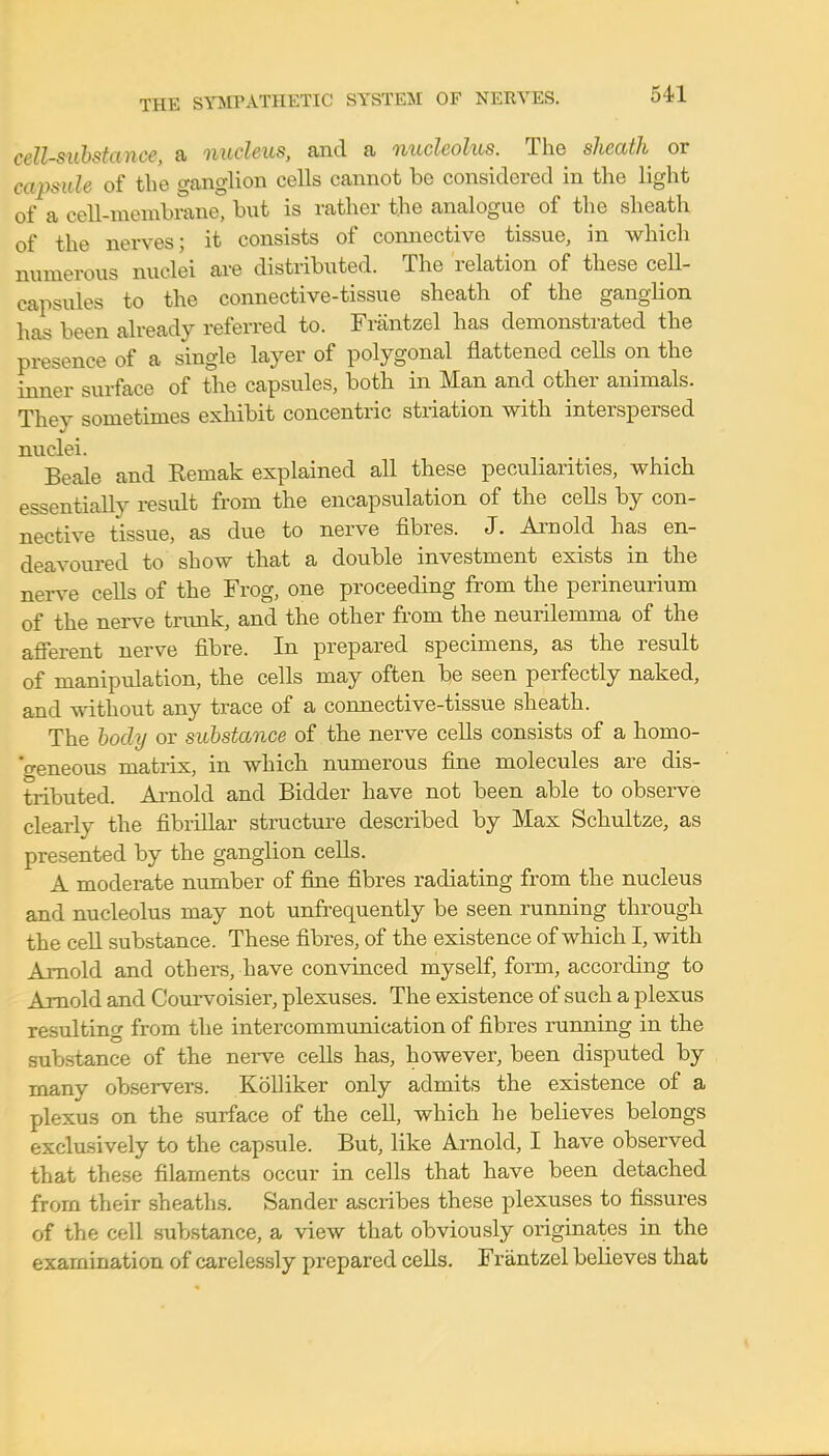 cell-substance, a nucleus, and a nucleolus. The sheath or ewpmU of the ganglion cells cannot be considered in the light of a cell-membrane, but is rather the analogue of the sheath of the nerves; it consists of connective tissue, in which numerous nuclei are distributed. The relation of these cell- capsules to the connective-tissue sheath of the ganglion has been already referred to. Frantzel has demonstrated the presence of a single layer of polygonal flattened cells on the inner surface of the capsules, both in Man and other animals. They sometimes exhibit concentric striation with interspersed nuclei. Beale and Eemak explained all these peculiarities, which essentially result from the encapsulation of the cells by con- nective tissue, as clue to nerve fibres. J. Arnold has en- deavoured to show that a double investment exists in the nerve cells of the Frog, one proceeding from the perineurium of the nerve trunk, and the other from the neurilemma of the afferent nerve fibre. In prepared specimens, as the result of manipulation, the cells may often be seen perfectly naked, and without any trace of a connective-tissue sheath. The body or substance of the nerve cells consists of a homo- geneous matrix, in which numerous fine molecules are dis- tributed. Arnold and Bidder have not been able to observe clearly the fibrillar structure described by Max Schultze, as presented by the ganglion cells. A moderate number of fine fibres radiating from the nucleus and nucleolus may not unfrequently be seen running through the cell substance. These fibres, of the existence of which I, with Arnold and others, have convinced myself, form, according to Arnold and Courvoisier, plexuses. The existence of such a plexus resulting from the intercommunication of fibres running in the substance of the nerve cells has, however, been disputed by many observers. Kolliker only admits the existence of a plexus on the surface of the cell, which he believes belongs exclusively to the capsule. But, like Arnold, I have observed that these filaments occur in cells that have been detached from their sheaths. Sander ascribes these plexuses to fissures of the cell substance, a view that obviously originates in the examination of carelessly prepared cells. Frantzel believes that