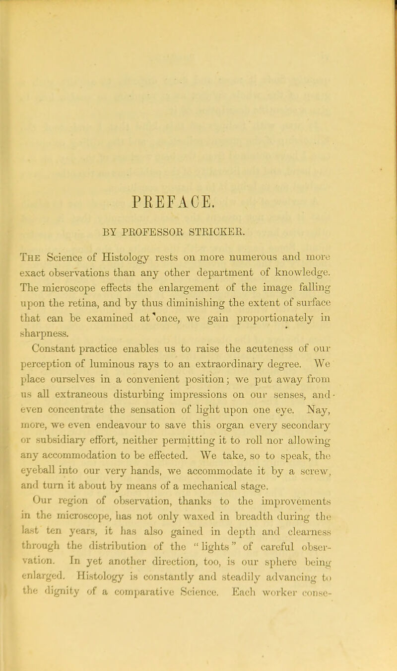 PEEFACE. BY PROFESSOR STRICKER, The Science of Histology rests on more numerous and more exact observations than any other department of knowledge. The microscope effects the enlargement of the image falling upon the retina, and by thus diminishing the extent of surface that can be examined at'once, we gain proportionately in sharpness. Constant practice enables us to raise the acuteness of our perception of luminous rays to an extraordinary degree. We place ourselves in a convenient position; we put away from us all extraneous disturbing impressions on our senses, and even concentrate the sensation of light upon one eye. Nay, more, we even endeavour to save this organ every secondary or subsidiaiy effort, neither permitting it to roll nor allowing any accommodation to be effected. We take, so to speak, the eyeball into our very hands, we accommodate it by a screw, and turn it about by means of a mechanical stage. Our region of observation, thanks to the improvements in the microscope, has not only waxed in breadth during the last ten years, it has also gained in depth and clearness through the distribution of the lights of careful obser- vation. In yet another direction, too, is our sphere being enlarged. Histology is constantly and steadily advancing to the dignity of a comparative Science. Each worker conse-