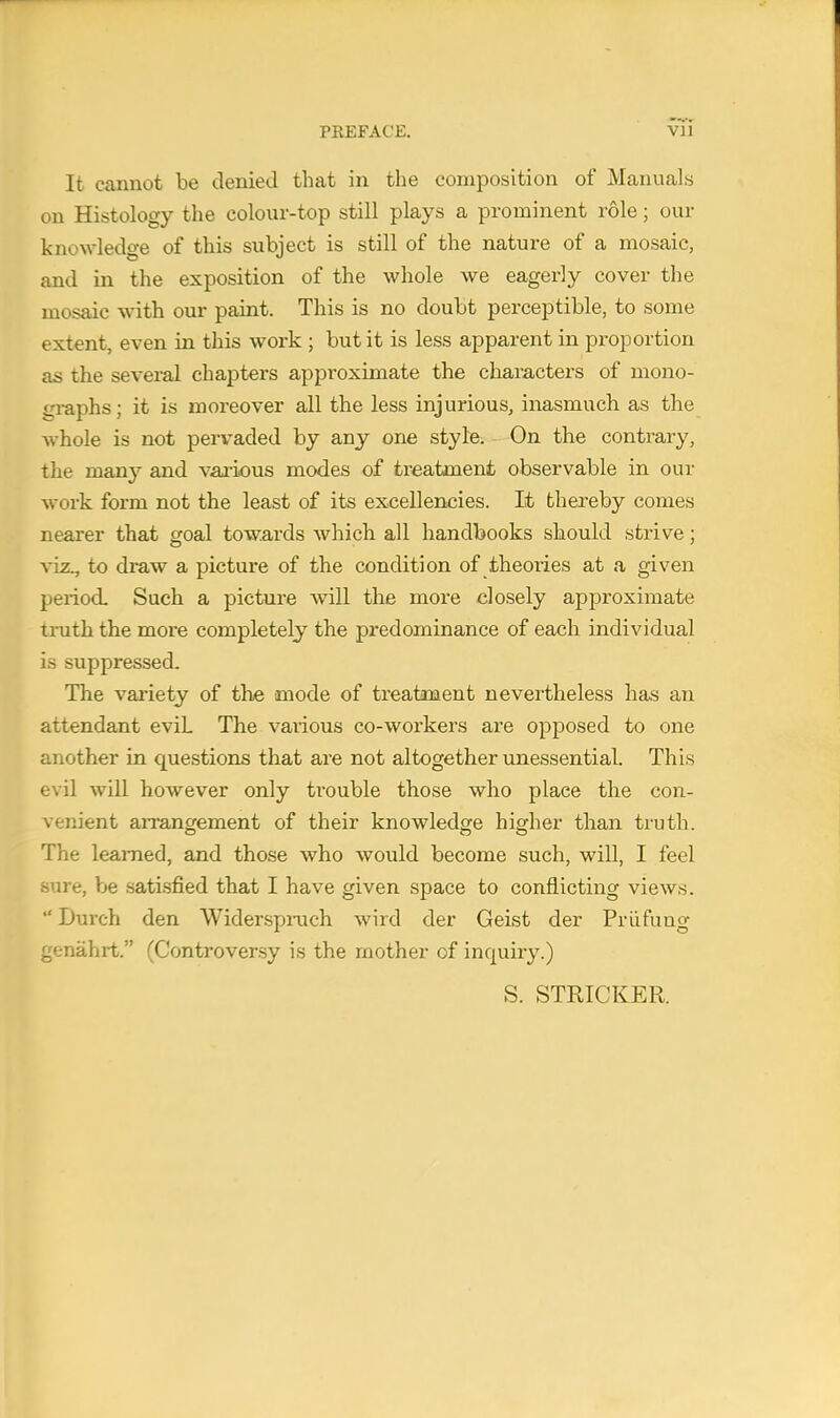 It cannot be denied that in the composition of Manuals on Histology the colour-top still plays a prominent role; our knowledge of this subject is still of the nature of a mosaic, and in the exposition of the whole we eagerly cover the mosaic with our paint. This is no doubt perceptible, to some extent, even in this work ; but it is less apparent in proportion as the several chapters approximate the characters of mono- graphs; it is moreover all the less injurious, inasmuch as the whole is not pervaded by any one style. On the contrary, the many and various modes of treatment observable in our work form not the least of its excellencies. It thereby comes nearer that goal towards which all handbooks should strive; viz., to draw a picture of the condition of theories at a given period. Such a picture will the more closely approximate truth the more completely the predominance of each individual is suppressed. The variety of the mode of treatment nevertheless has an attendant eviL The various co-workers are opposed to one another in questions that are not altogether unessential. This evil will however only trouble those who place the con- venient arrangement of their knowledge higher than truth. The learned, and those who would become such, will, I feel sure, be satisfied that I have given space to conflicting views.  Durch den Widerspruch wircl der Geist der Pruning genahrt. (Controversy is the mother of inquiry.) S. STRICKER.