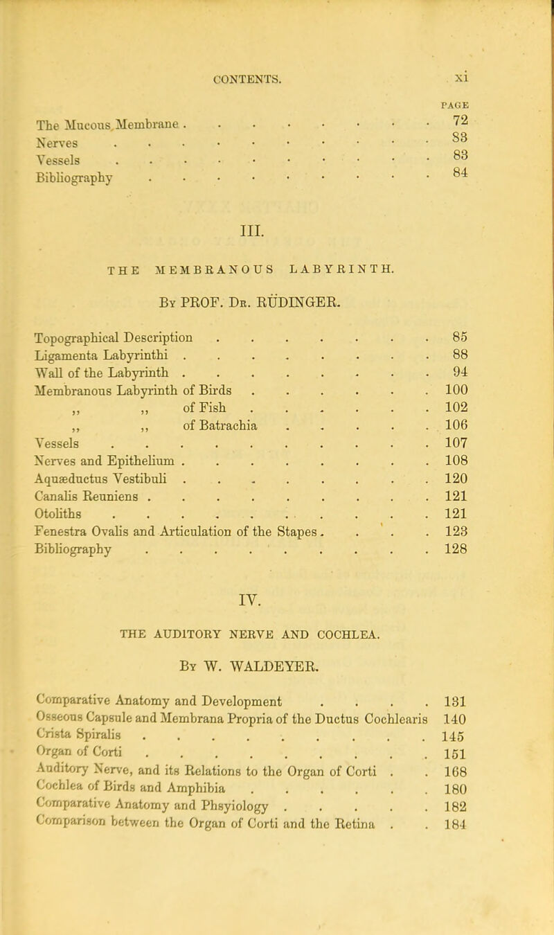 PAGE The Mucous. Membrane 72 Nerves • • • .33 Vessels . „ • • • .83 Bibliography . • ^ III. THE MEMBRANOUS LABYRINTH. By PROF. Db. RUDLNGER. Topographical Description ....... 85 Ligamenta Labyrinthi ........ 88 Wall of the Labyrinth 94 Membranous Labyrinth of Birds . . . . . .100 of Fish 102 ,, of Batrachia ..... 106 Vessels 107 Nerves and Epithelium ........ 108 Aquaeductus Vestibuli . . . . . . . .120 Canalis Reuniens . . . . . . . . .121 Otoliths . , . . ... 121 Fenestra Ovalis and Articulation of the Stapes.... 123 Bibliography ......... 128 IV. THE AUDITORY NERVE AND COCHLEA. By W. WALDEYER. Comparative Anatomy and Development . . . .131 Osseous Capsule and Membrana Propria of the Ductus Cochlearis 140 Crista Spiralis ......... 145 Organ of Corti .151 Anditory Nerve, and its Relations to the Organ of Corti . .168 Cochlea of Birds and Amphibia 180 Comparative Anatomy and Phsyiology 182 Comparison between the Organ of Corti and the Retina . . 184