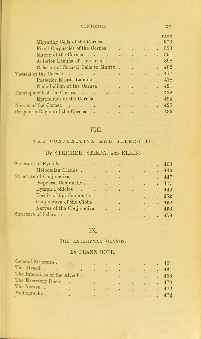 PAGE Migrating Cells of the Cornea 370 Fixed Corpuscles of the Cornea .... 380 Matrix of the Cornea 391 Anterior Lamina of the Cornea , 398 Relation of Corneal Cells to Matrix .... 402 Vessels of the Cornea 417 Posterior Elastic Lamina. . . . . .418 Endothelium of the Cornea ..... 421 Development of the Cornea ....... 422 Epithelium of the Cornea ..... 424 Nerves of the Cornea ........ 428 Peripheric Region of the Cornea ...... 435 VIII. THE CONJUNCTIVA AND SCLEROTIC. By STRICKER, STIEDA, and KLEIN. Structure of Eyelids 439 Meibomian Glands ....... 445 Structure of Conjunctiva ....... 447 Palpebral Conjunctiva ...... 447 Lymph Follicles ....... 449 Fornix of the Conjunctiva ..... 452 Conjunctiva of the Globe 452 Nerves of the Conjunctiva ..... 453 Structure of Sclerotic 459 IX. THE LACHRYMAL GLANDS. By FRANZ BOLL. General Structure 464 The Alveoli <. 454 The Interstices of the Alveoli........ 468 The Excretory Ducts ... 470 The Nerves ....... 472 Bibliography 470,