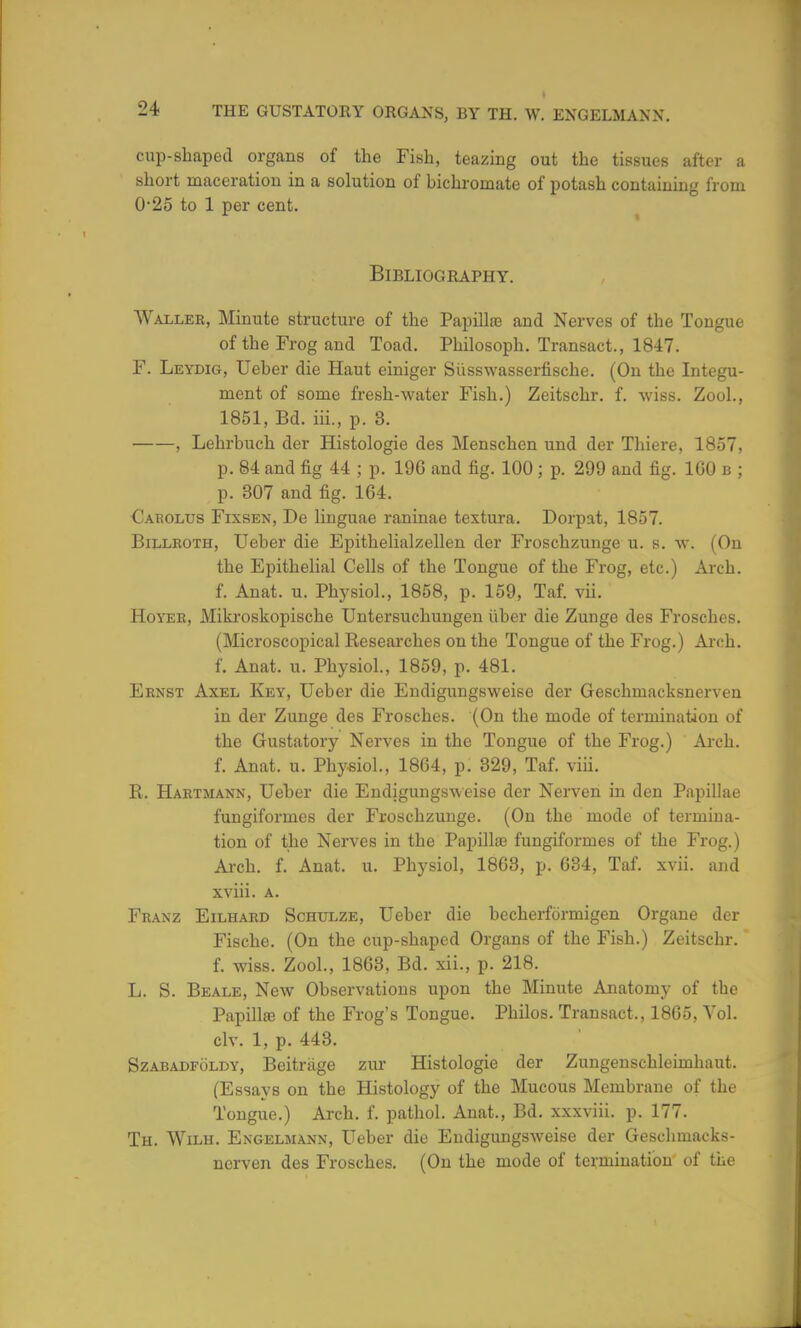 cup-shaped organs of the Fish, teazing out the tissues after a short maceration in a solution of bichromate of potash containing from 0-25 to 1 per cent. Bibliography. Waller, Minute structure of the Papillaj and Nerves of the Tongue of the Frog and Toad. Philosoph. Transact., 1847. F. Leydig, Ueber die Haut einiger Si'isswasserfische. (On the Integu- ment of some fresh-water Fish.) Zeitschr. f. wiss. Zool., 1851, Bd. iii., p. 3. ——, Lehrbuch der Histologic des Menschen und der Thiere, 1857, p. 84 and fig 44 ; p. 196 and fig. 100 ; p. 299 and fig. 100 b ; p. 307 and fig. 164. Cabolus Fixsen, De linguae raninae textura. Dorpat, 1857. Billroth, Ueber die Epithelialzellen der Froschzunge u. s. w. (On the Epithelial Cells of the Tongue of the Frog, etc.) Arch, f. Anat. u. Physiol., 1858, p. 159, Taf. vii. Hoyer, Mikroskopische Untersuchungen iiber die Zunge des Frosches. (Microscopical Researches on the Tongue of the Frog.) Arch, f. Anat. u. Physiol., 1859, p. 481. Ernst Axel Key, Ueber die Endigungsweise der Geschmacksnerven in der Zunge des Frosches. (On the mode of termination of the Gustatory Nerves in the Tongue of the Frog.) Arch, f. Anat. u. Physiol., 1864, p. 329, Taf. viii. R. Hartmann, Ueber die Endigungsweise der Nerven in den Papillae fungiformes der Froschzunge. (On the mode of termina- tion of the Nerves in the Papilla) fungiformes of the Frog.) Arch. f. Anat. u. Physiol, 1863, p. 634, Taf. xvii. and xviii. a. Franz Eilhard Schulze, Ueber die becherformigen Organe der Fische. (On the cup-shaped Organs of the Fish.) Zeitschr. f. wiss. Zool., 1863, Bd. xii., p. 218. L. S. Beale, New Observations upon the Minute Anatomy of the Papilla; of the Frog's Tongue. Philos. Transact., 1865, Vol. civ. 1, p. 443. Szabadfoldy, Beitrtige zur Histologic der Zungenschleimhaut. (Essays on the Histology of the Mucous Membrane of the Tongue.) Arch. f. pathol. Anat., Bd. xxxviii. p. 177. Th. Wilh. Engelmann, Ueber die Endigungsweise der Geschmacks- nerven des Frosches. (On the mode of termination of the