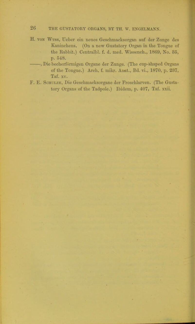 H. von Wyss, Ueber ein neucs Geschmacksorgan auf der Zunge des Kaninchens. (On a new Gustatory Organ in the Tongue of the Rabbit.) Centralbl. f. d. med. Wissench., 1869, No. 35, p. 548. , Die becherformigen Organe der Zunge. (The cup-shaped Organs of the Tongue.) Arch. f. mikr. Aimt., Bd. vi., 1870, p. 237, Taf. xv. F. E. Schulze, Die Geschmacksorgane der Froschlarven. (The Gusta- tory Organs of the Tadpole.) Ibidem, p. 407, Taf. xxii.