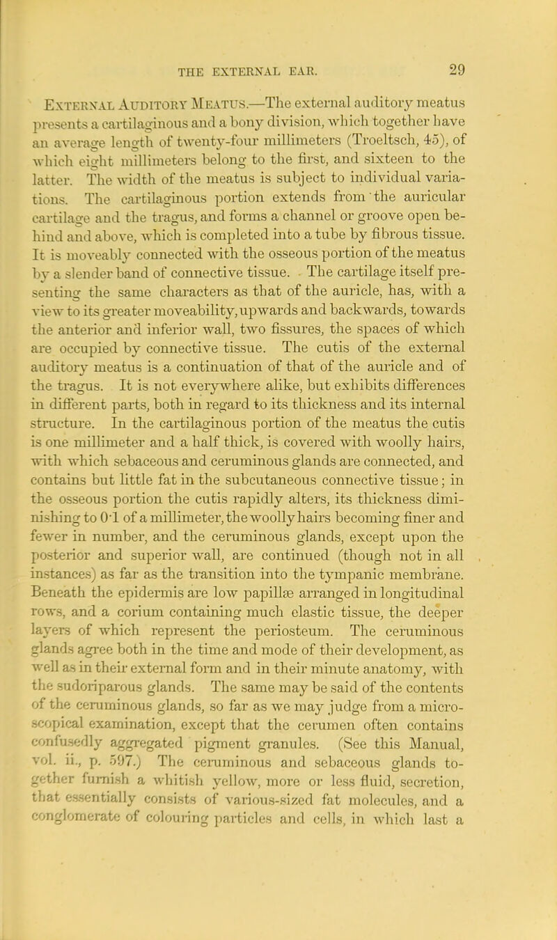 External Auditory Meatus.—The external auditory meatus presents a cartilaginous and a bony division, which together have an average length of twenty-four millimeters (Troeltsch, 45), of which eio-ht millimeters belong to the first, and sixteen to the latter. The width of the meatus is subject to individual varia- tions. The cartilaginous portion extends from the auricular cartilage and the tragus, and forms a channel or groove open be- hind and above, which is completed into a tube by fibrous tissue. It is moveably connected with the osseous portion of the meatus by a slender band of connective tissue. • The cartilage itself pre- senting the same characters as that of the auricle, has, with a view to its greater moveability,upwards and backwards, towards the anterior and inferior wall, two fissures, the spaces of which are occupied by connective tissue. The cutis of the external auditory meatus is a continuation of that of the auricle and of the tragus. It is not everywhere alike, but exhibits differences in different parts, both in regard to its thickness and its internal structure. In the cartilaginous portion of the meatus the cutis is one millimeter and a half thick, is covered with woolly hairs, with which sebaceous and ceruminous glands are connected, and contains but little fat in the subcutaneous connective tissue; in the osseous portion the cutis rapidly alters, its thickness dimi- nishing to O'l of a millimeter, the woolly hairs becoming finer and fewer in number, and the ceruminous glands, except upon the posterior and superior wall, are continued (though not in all instances) as far as the transition into the tympanic membrane. Beneath the epidermis are low papillae arranged in longitudinal rows, and a corium containing much elastic tissue, the deeper layers of which represent the periosteum. The ceruminous glands agree both in the time and mode of their development, as well as in then- external form and in their minute anatomy, with the sudoriparous glands. The same may be said of the contents of the ceruminous glands, so far as we may judge from a micro- scopical examination, except that the cerumen often contains confusedly aggregated pigment granules. (See this Manual, vol. ii., p. 597.) The ceruminous and sebaceous glands to- gether furnish a whitish yellow, more or less fluid, secretion, that essentially consists of various-sized fat molecules, and a conglomerate of colouring particles and cells, in which last a