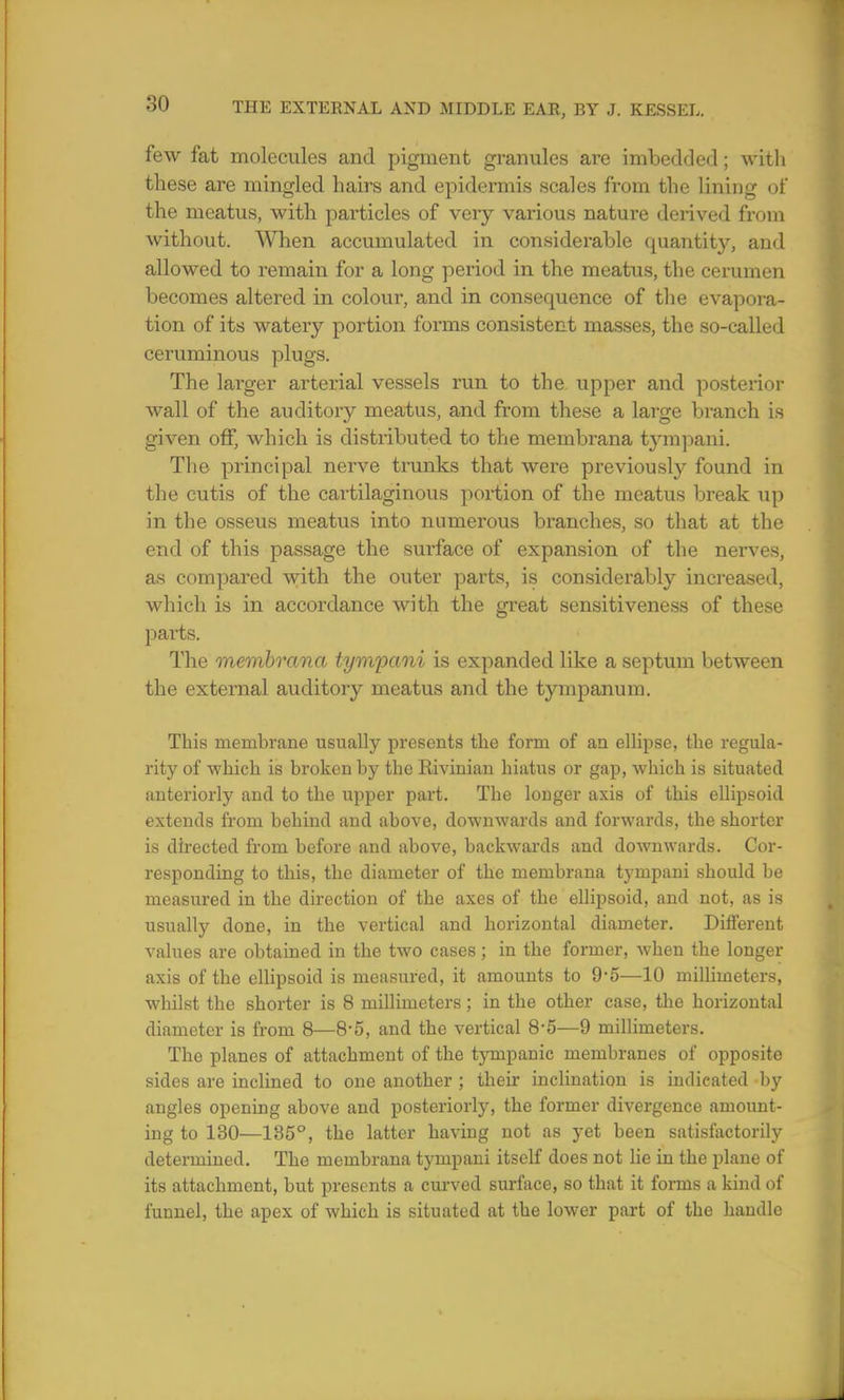 few fat molecules and pigment granules are imbedded; with these are mingled hairs and epidermis scales from the lining of the meatus, with particles of veiy various nature derived from without. When accumulated in considerable quantity, aud allowed to remain for a long period in the meatus, the cerumen becomes altered in colour, and in consequence of the evapora- tion of its watery portion forms consistent masses, the so-called ceruminous plugs. The larger arterial vessels run to the upper and posterior wall of the auditory meatus, and from these a large branch is given off, which is distributed to the membrana tympani. The principal nerve trunks that were previously found in the cutis of the cartilaginous portion of the meatus break up in the osseus meatus into numerous branches, so that at the end of this passage the surface of expansion of the nerves, as compared with the outer parts, is considerably increased, which is in accordance with the great sensitiveness of these parts. The membrana tympani is expanded like a septum between the external auditory meatus and the tympanum. This membrane usually presents the form of an ellipse, the regula- rity of which is broken by the Rivinian hiatus or gap, which is situated anteriorly and to the upper part. The longer axis of this ellipsoid extends from behind and above, downwards and forwards, the shorter is directed from before and above, backwards and downwards. Cor- responding to this, the diameter of the membrana tympani should be measured in the direction of the axes of the ellipsoid, and not, as is usually done, in the vertical and horizontal diameter. Different values are obtained in the two cases; in the former, when the longer axis of the ellipsoid is measured, it amounts to 9*5—10 millimeters, whilst the shorter is 8 millimeters; in the other case, the horizontal diameter is from 8—8*5, and the vertical 8-5—9 millimeters. The planes of attachment of the tympanic membranes of opposite sides are inclined to one another ; their inclination is indicated by angles opening above and posteriorly, the former divergence amount- ing to 130—135°, the latter having not as yet been satisfactorily determined. The membrana tympani itself does not lie in the plane of its attachment, but presents a curved surface, so that it forms a kind of funnel, the apex of which is situated at the lower part of the handle
