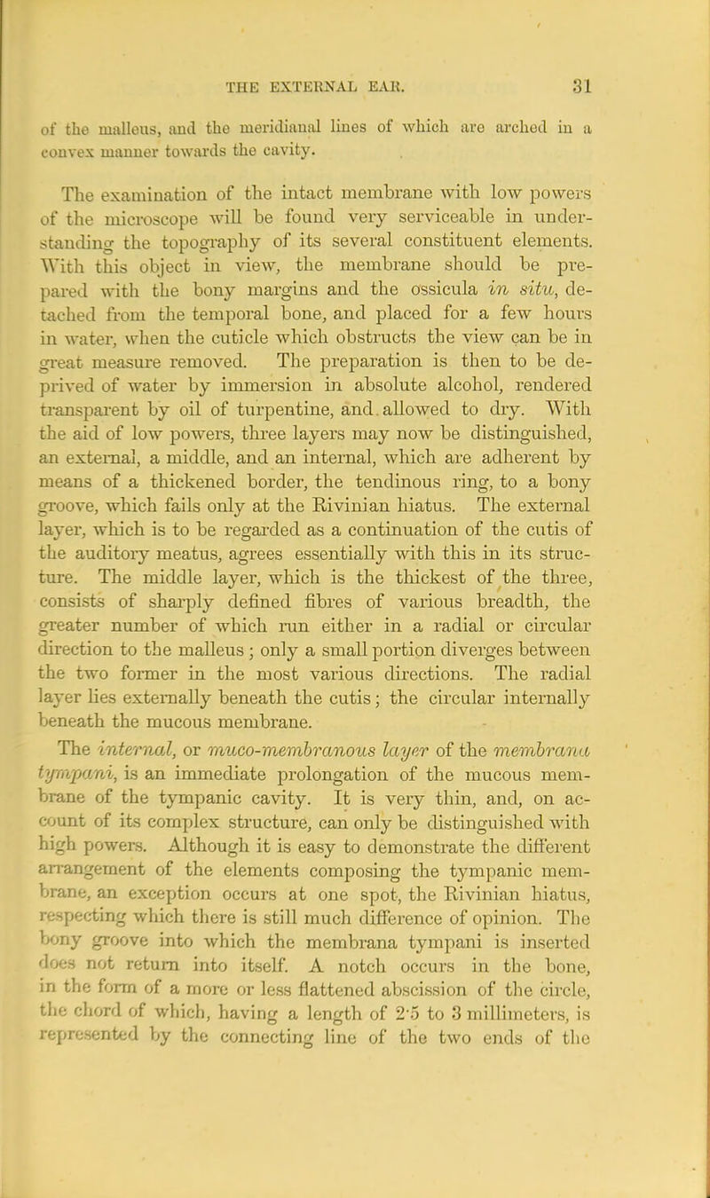of the malleus, and the ineridiaual lines of which are archod in a convex manner towards the cavity. The examination of the intact membrane with low powers of the microscope will be found very serviceable in under- standing the topography of its several constituent elements. With this object in view, the membrane should be pre- pared with the bony margins and the ossicula in situ, de- tached from the temporal bone, and placed for a few hours in water, when the cuticle which obstructs the view can be in great measure removed. The preparation is then to be de- prived of water by immersion in absolute alcohol, rendered transparent by oil of turpentine, and. allowed to dry. With the aid of low powers, three layers may now be distinguished, an external, a middle, and an internal, which are adherent by means of a thickened border, the tendinous ring, to a bony groove, which fails only at the Bivinian hiatus. The external layer, which is to be regarded as a continuation of the cutis of the auditory meatus, agrees essentially with this in its struc- ture. The middle layer, which is the thickest of the three, consists of sharply defined fibres of various breadth, the greater number of which run either in a radial or circular direction to the malleus ; only a small portion diverges between the two former in the most various directions. The radial layer lies externally beneath the cutis; the circular internally beneath the mucous membrane. The internal, or muco-membranous layer of the membrana tympani, is an immediate prolongation of the mucous mem- brane of the tympanic cavity. It is very thin, and, on ac- count of its complex structure, can only be distinguished with high powers. Although it is easy to demonstrate the different arrangement of the elements composing the tympanic mem- brane, an exception occurs at one spot, the Bivinian hiatus, respecting which there is still much difference of opinion. The bony groove into which the membrana tympani is inserted does not return into itself. A notch occurs in the bone, in the form of a more or less flattened abscission of the circle, the chord of which, having a length of 25 to 3 millimeters, is represented by the connecting line of the two ends of the