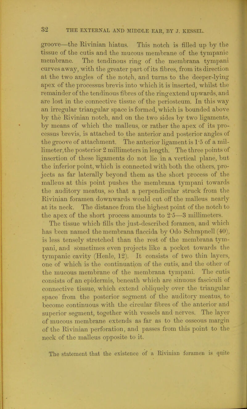 groove—the Rivinian hiatus. This notch is filled up by the tissue of the cutis and the mucous membrane of the tympanic membrane. The tendinous ring of the membrana tympani curves away, with the greater part of its fibres, from its direction at the two angles of the notch, and turns to the deeper-lying apex of the processus brevis into which it is inserted, whilst tlie remainder of the tendinous fibres of the ring extend upwards, and are lost in the connective tissue of the periosteum. In this way an irregular triangular space is formed, which is bounded above by the Rivinian notch, and on the two sides by two ligaments, by means of which the malleus, or rather the apex of its pro- cessus brevis, is attached to the anterior and posterior angles of the groove of attachment. The anterior ligament is 1*5 of a mil- limeter, the posterior 2 millimeters in length. The three points of insertion of these ligaments do not lie in a vertical plane, but the inferior point, which is connected with both the others, pro- jects as far laterally beyond them as the short process of the malleus at this point pushes the membrana tympani towards the auditoiy meatus, so that a perpendicular struck from the Rivinian foramen downwards would cut off the malleus nearly at its neck. The distance from the highest point of the notch to the apex of the short process amounts to 2o—3 millimeters. The tissue which fills the just-described foramen, and which has been named the membrana flaccida by Odo Schrapnell (40), is less tensely stretched than the rest of the membrana tym- pani, and sometimes even projects like a pocket towards the tympanic cavity (Henle, 12). It consists of two thin layers, one of which is the continuation of the cutis, and the other of the mucous membrane of the membrana tympani. The cutis consists of an epidermis, beneath which are sinuous fasciculi of connective tissue, which extend obliquely over the triangular space from the posterior segment of the auditoiy meatus, to become continuous with the circular fibres of the anterior and superior segment, together with vessels and nerves. The layer of mucous membrane extends as far as to the osseous margin of the Rivinian perforation, and passes from this point to the neck of the malleus opposite to it. The statement that the existence of a Rivinian foramen is quite