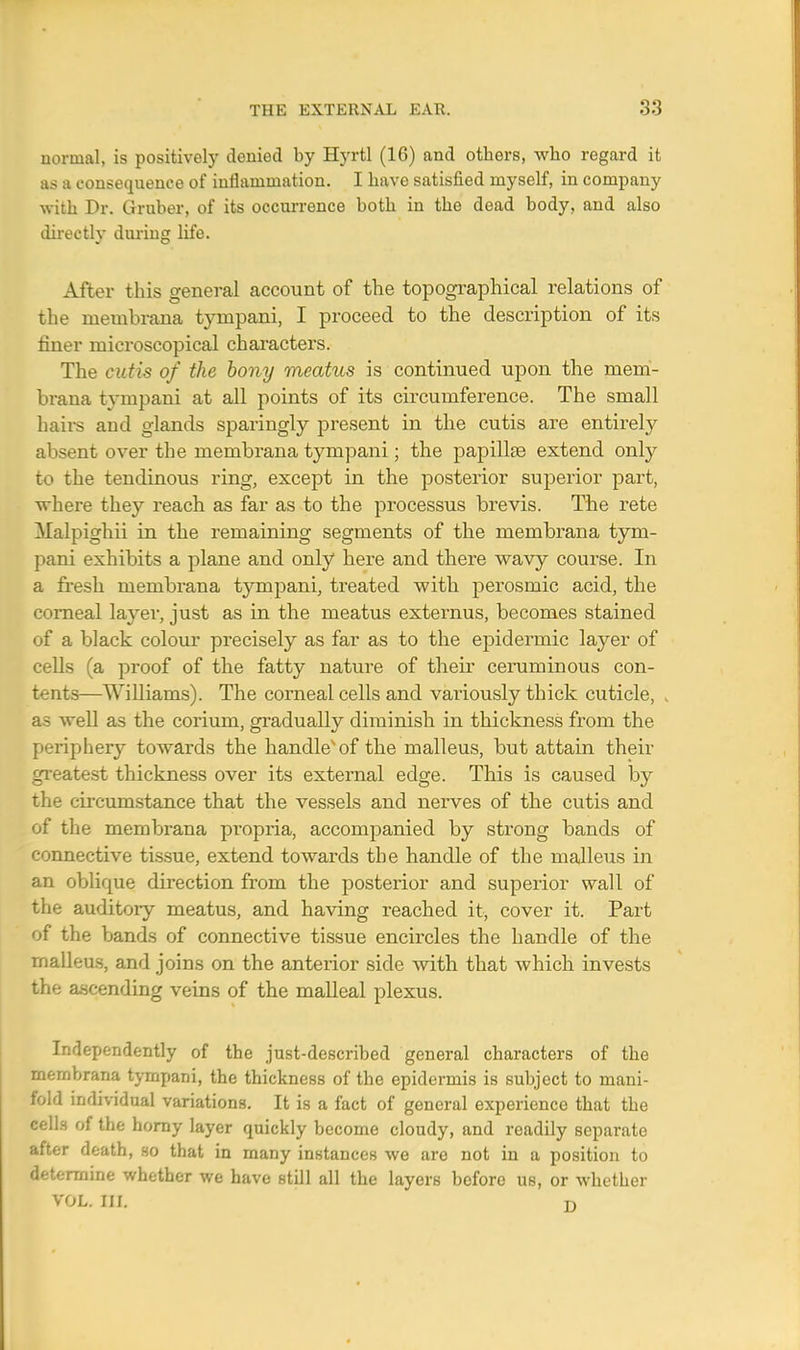 normal, is positively denied by Hyrtl (16) and others, who regard it as a consequence of inflammation. I have satisfied myself, in company with Dr. Gruber, of its occurrence both in the dead body, and also directly during life. After this general account of the topographical relations of the membrana tympani, I proceed to the description of its finer microscopical characters. The cutis of the bony meatus is continued upon the mem- brana tympani at all points of its circumference. The small haii-s and glands sparingly present in the cutis are entirely absent over the membrana tympani; the papillae extend only to the tendinous ring, except in the posterior superior part, where they reach as far as to the processus brevis. The rete Malpighii in the remaining segments of the membrana tym- pani exhibits a plane and only here and there wavy course. In a fresh membrana tympani, treated with perosmic acid, the corneal layer, just as in the meatus externus, becomes stained of a black colour precisely as far as to the epidermic layer of cells (a proof of the fatty nature of their ceruminous con- tents—Williams). The corneal cells and variously thick cuticle, as well as the corium, gradually diminish in thickness from the periphery towards the handlevof the malleus, but attain their greatest thickness over its external edge. This is caused by the circumstance that the vessels and nerves of the cutis and of the membrana propria, accompanied by strong bands of connective tissue, extend towards the handle of the malleus in an oblique direction from the posterior and superior wall of the auditory meatus, and having reached it, cover it. Part of the bands of connective tissue encircles the handle of the malleus, and joins on the anterior side with that which invests the ascending veins of the malleal plexus. Independently of the just-described general characters of the membrana tympani, the thickness of the epidermis is subject to mani- fold individual variations. It is a fact of general experience that the cells of the horny layer quickly become cloudy, and readily separate after death, so that in many instances we are not in a position to determine whether we have still all the layers before us, or whether VOL. III. r>