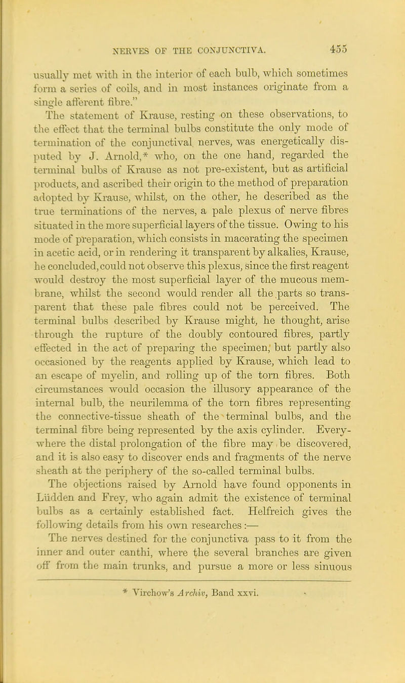 usually met with in the interior of each bulb, which sometimes form a series of coils, and hi most instances originate from a single afferent fibre. The statement of Krause, resting on these observations, to the effect that the terminal bulbs constitute the only mode of termination of the conjunctival, nerves, was energetically dis- puted by J. Arnold,* who, on the one hand, regarded the terminal bulbs of Krause as not pre-existent, but as artificial products, and ascribed their origin to the method of preparation adopted by Krause, whilst, on the other, he described as the true terminations of the nerves, a pale plexus of nerve fibres situated in the more superficial layers of the tissue. Owing to his mode of preparation, which consists in macerating the specimen in acetic acid, or in rendering it transparent by alkalies, Krause, he concluded, could not observe this plexus, since the first reagent would destroy the most superficial layer of the mucous mem- brane, whilst the second would render all the .parts so trans- parent that these pale fibres could not be perceived. The terminal bulbs described by Krause might, he thought, arise through the rupture of the doubly contoured fibres, partly effected in the act of preparing the specimen, but partly also occasioned by the reagents applied by Krause, which lead to an escape of myelin, and rolling up of the torn fibres. Both circumstances would occasion the illusory appearance of the internal bulb, the neurilemma of the torn fibres representing the connective-tissue sheath of the ^ terminal bulbs, and the terminal fibre being represented by the axis cylinder. Every- where the distal prolongation of the fibre may be discovered, and it is also easy to discover ends and fragments of the nerve sheath at the periphery of the so-called terminal bulbs. The objections raised by Arnold have found opponents in Liidden and Frev, who again admit the existence of terminal bulbs as a certainly established fact. Helfreich gives the following details from his own researches:— The nerves destined for the conjunctiva pass to it from the inner and outer canthi, where the several branches are given off' from the main trunks, and pursue a more or less sinuous * Virchow's Archiv, Band xxvi.