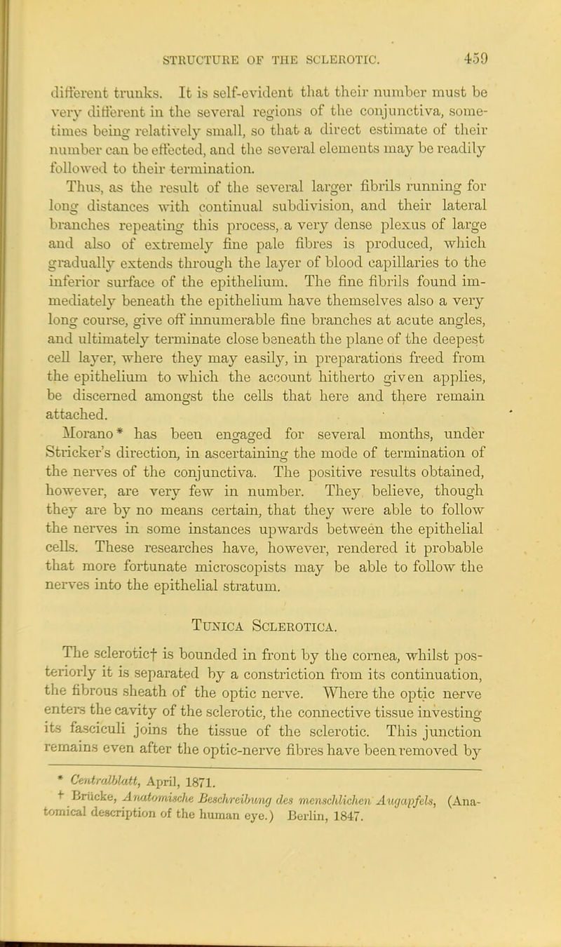 different trunks. It is self-evident that their number must be very different in the several regions of the conjunctiva, some- times being relatively small, so that a direct estimate of their number can be effected, and the several elements may be readily followed to their termination. Thus, as the result of the several larger fibrils running for long distances with continual subdivision, and their lateral branches repeating this process, a very dense plexus of large and also of extremely fine pale fibres is produced, which gradually extends through the la}rer of blood capillaries to the inferior surface of the epithelium. The fine fibrils found im- mediately beneath the epithelium have themselves also a very long course, give off innumerable fine branches at acute angles, and ultimately terminate close beneath the plane of the deepest cell layer, where they may easily, in preparations freed from the epithelium to which the account hitherto given applies, be discerned amongst the cells that here and there remain attached. Morano* has been engaged for several months, under Strieker's direction, in ascertaining the mode of termination of the nerves of the conjunctiva. The positive results obtained, however, are very few in number. They believe, though they are by no means certain, that they were able to follow the nerves in some instances upwards between the epithelial cells. These researches have, however, rendered it probable that more fortunate microscopists may be able to follow the nerves into the epithelial stratum. Tunica Sclerotica. The scleroticf is bounded in front by the cornea, whilst pos- teriorly it is separated by a constriction from its continuation, the fibrous sheath of the optic nerve. Where the optic nerve enters the cavity of the sclerotic, the connective tissue investino- its fasciculi joins the tissue of the sclerotic. This junction remains even after the optic-nerve fibres have been removed by * CentroMatt, April, 1871. + Briicke, Anatornisclie Besclweibmig des mcnschlichcn Aucjapfels, (Ana- tomical description of the human eye.) Berlin, 1847.