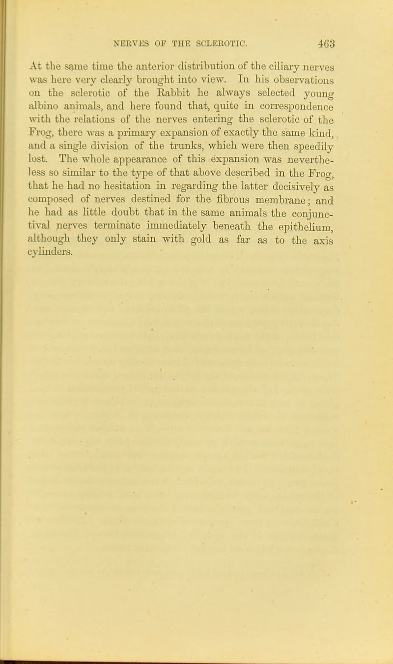 At the same time the anterior distribution of the ciliary nerves was here very clearly brought into view. In his observations on the sclerotic of the Rabbit he always selected young albino animals, and here found that, quite in correspondence with the relations of the nerves entering the sclerotic of the Frog, there was a primary expansion of exactly the same kind, and a single division of the trunks, which were then speedily lost. The whole appearance of this expansion was neverthe- less so similar to the type of that above described in the Frog, that he had no hesitation in regarding the latter decisively as composed of nerves destined for the fibrous membrane; and he had as little doubt that in the same animals the conjunc- tival nerves terminate immediately beneath the epithelium, although they only stain with gold as far as to the axis cylinders.