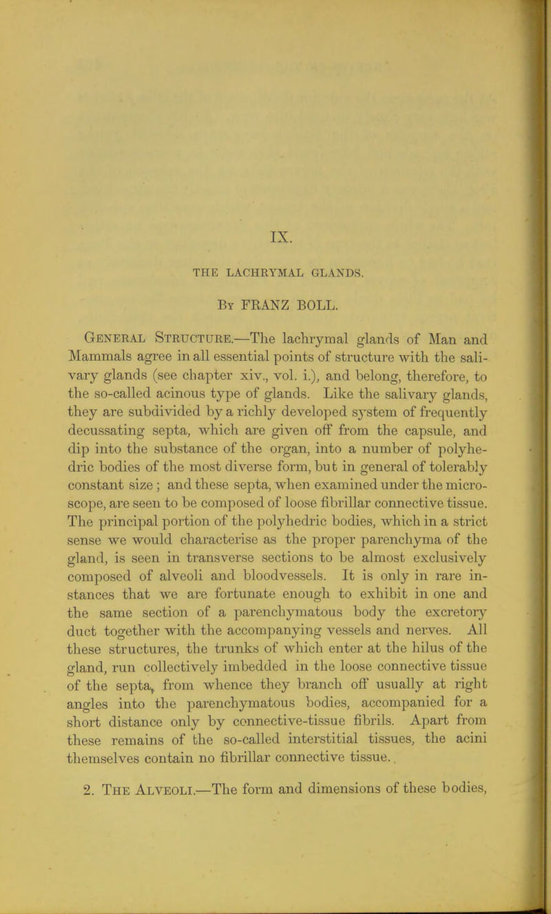 THE LACHRYMAL GLANDS. By FRANZ BOLL. General Structure.—The lachrymal glands of Man and Mammals agree in all essential points of structure with the sali- vary glands (see chapter xiv., vol. L), and belong, therefore, to the so-called acinous type of glands. Like the salivary glands, they are subdivided by a richly developed system of frequently decussating septa, which are given off from the capsule, and dip into the substance of the organ, into a number of polyhe- dric bodies of the most diverse form, but in general of tolerably constant size ; and these septa, when examined under the micro- scope, are seen to be composed of loose fibrillar connective tissue. The principal portion of the polyhedric bodies, which in a strict sense we would characterise as the proper parenchyma of the gland, is seen in ti'ansverse sections to be almost exclusively composed of alveoli and bloodvessels. It is only in rare in- stances that we are fortunate enough to exhibit in one and the same section of a parenchymatous body the excretory duct together with the accompanying vessels and nerves. All these structures, the trunks of which enter at the hilus of the gland, run collectively imbedded in the loose connective tissue of the septa, from whence they branch off usually at right angles into the parenchymatous bodies, accompanied for a short distance only by connective-tissue fibrils. Apart from these remains of the so-called interstitial tissues, the acini themselves contain no fibrillar connective tissue., 2. The Alveoli.—The form and dimensions of these bodies,