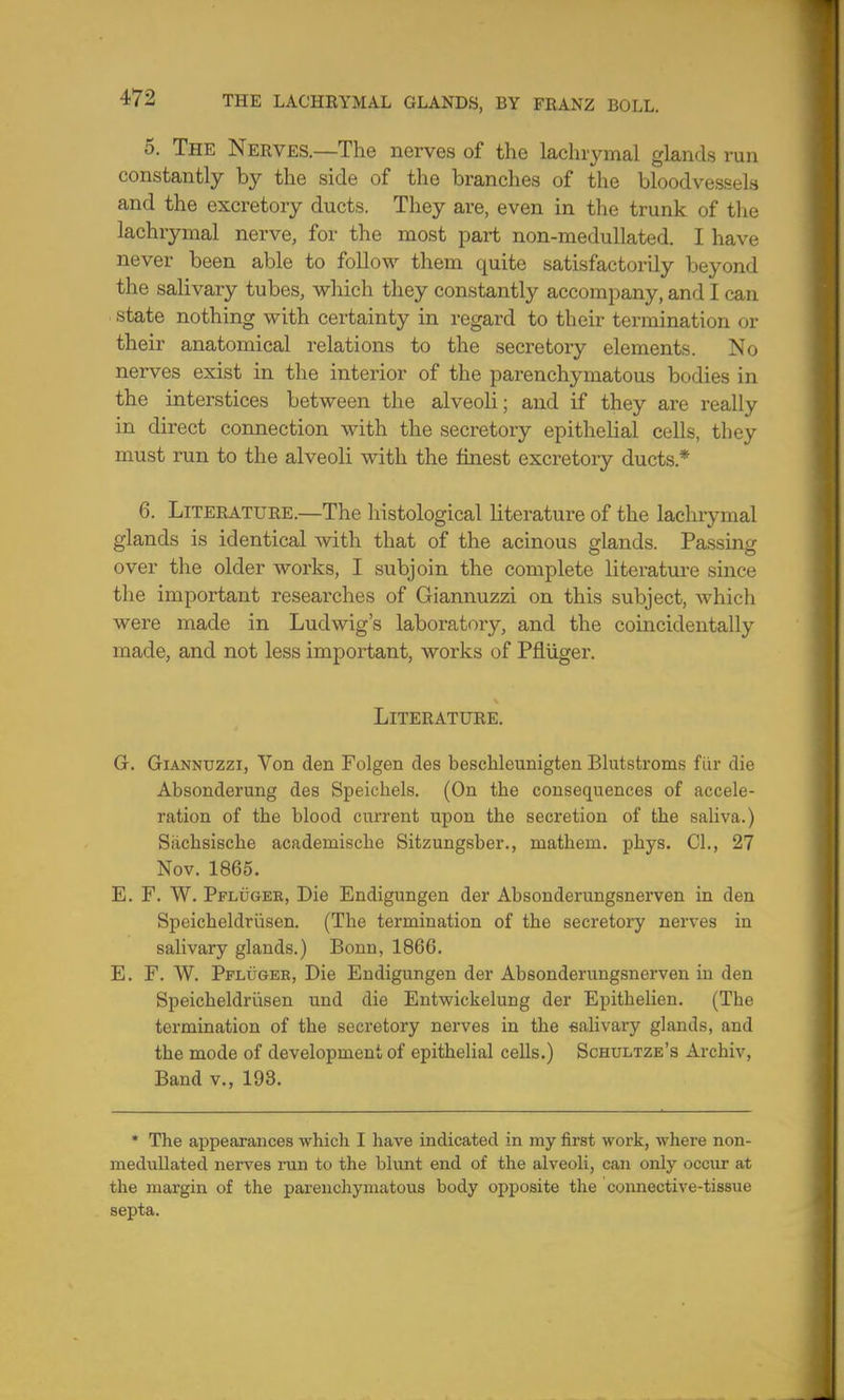 5. The Nerves.—The nerves of the lachrymal glands run constantly by the side of the branches of the bloodvessels and the excretory ducts. They are, even in the trunk of the lachrymal nerve, for the most part non-medullated. I have never been able to follow them quite satisfactorily beyond the salivary tubes, which they constantly accompany, and I can state nothing with certainty in regard to their termination or their anatomical relations to the secretory elements. No nerves exist in the interior of the parenchymatous bodies in the interstices between the alveoli; and if they are really in direct connection with the secretory epithelial cells, they must run to the alveoli with the finest excretory ducts* 6. Literature.—The histological literature of the lachrymal glands is identical with that of the acinous glands. Passing over the older works, I subjoin the complete literature since the important researches of Giannuzzi on this subject, which were made in Ludwig's laboratory, and the coincidentally made, and not less important, works of Pfluger. Literature. G. Giannuzzi, Von den Folgen des beschleunigten Blutstroms fur die Absonderung des Speichels. (On the consequences of accele- ration of the blood current upon the secretion of the saliva.) Sachsische acadeniiscbe Sitzungsber., raathein. pbys. CI., 27 Nov. 1865. E. F. W. Pfluger, Die Endigungen der Absonderungsnerven in den Speicheldriisen. (The termination of the secretory nerves in salivary glands.) Bonn, 1866. E. F. W. Pfluger, Die Endigungen der Absonderungsnerven in den Speicheldriisen und die Entwickelung der Epitbelien. (Tbe termination of the secretory nerves in tbe salivary glands, and the mode of development of epithelial cells.) Schultze's Arehiv, Band v., 193. * The appearances which I have indicated in my first work, where non- medullated nerves run to the blunt end of the alveoli, can only occur at the margin of the parenchymatous body opposite the connective-tissue septa.