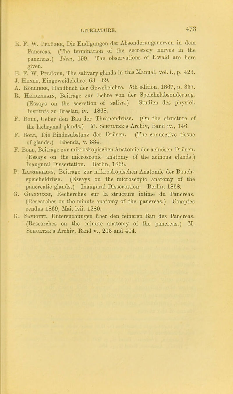 LITERATURE. E. F. W. Pfluger, Die Endigungen der Absonderungsnerven in deni Pancreas. (Tbe termination of tbe secretory nerves in tbe pancreas.) Idem, 199. Tbe observations of Ewald are bere given. E. F. W. Pfluger, Tbe salivary glands in this Manual, vol. i., p. 423. J. Henle, Eingeweidelehre, 63—69. A. Kolliker, Handbucb der Gewebelebre. 5th edition, 1867, p. 357. R. Heidenhain, Beitriige zur Lebre von der Speicbelabsonderung. (Essays on tbe secretion of saliva.) Studien des pbysiol. Instituts zu Breslau, iv. 1868. F. Boll, Ueber den Ban der Thriinendriise. (On the structure of tbe lachrymal glands.) M. Schultze's Arcbiv, Band iv., 146. F. Boll, Die Bindesubstanz der Driisen. (Tbe connective tissue of glands.) Ebenda, v. 334. F. Boll, Beitriige zur mikroskopiscben Anatomie der acinosen Driisen. (Essays on tbe microscopic anatomy of tbe acinous glands.) Inaugural Dissertation. Berlin, 1868. P. Laxgebhaxs, Beitrage zur inikroskopischen Anatomie der Bauch- speicheldruse. (Essays on the microscopic anatomy of the pancreatic glands.) Inaugural Dissertation. Berlin, 1868. G. GrlANNUZZi, Recherches sur la structure intime du Pancreas. (Researches on the minute anatomy of the pancreas.) Comptes rendus 1869, Mai, lvii. 1280. G. Saviotti, Untersuchungen iiber den feineren Bau des Pancreas. (Researches on the minute anatomy of the pancreas.) M. Schultze's Arcbiv, Band v., 203 and 404.