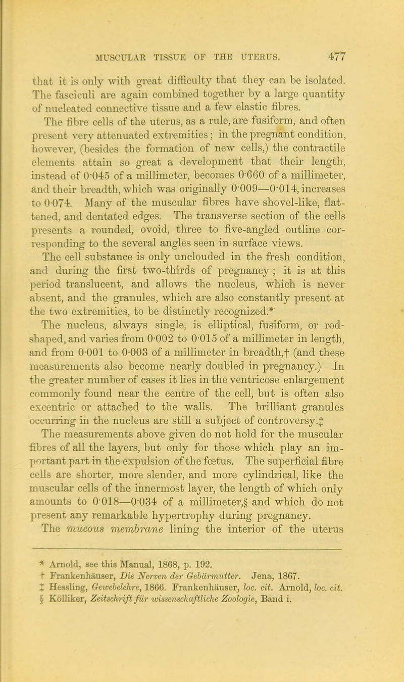 that it is only with great difficulty that they can be isolated. The fasciculi are again combined together by a large quantity of nucleated connective tissue and a few elastic fibres. The fibre cells of the uterus, as a rule, are fusiform, and often present very attenuated extremities; in the pregnant condition, however, (besides the formation of new cells,) the contractile elements attain so great a development that their length, instead of 0-045 of a millimeter, becomes 0G60 of a millimeter, and their breadth, which was originally 0'009—0-014, increases to 0 074. Many of the muscular fibres have shovel-like, flat- tened, and dentated edges. The transverse section of the cells presents a rounded, ovoid, three to five-angled outline cor- responding to the several angles seen in surface views. The cell substance is only unclouded in the fresh condition, and during the first two-thirds of pregnancy ; it is at this period translucent, and allows the nucleus, which is never absent, and the granules, which are also constantly present at the two extremities, to be distinctly recognized.*' The nucleus, always single, is elliptical, fusiform, or rod- shaped, and varies from 0-002 to 0-015 of a millimeter in length, and from 0-001 to 0-003 of a millimeter in breadth,f (and these measurements also become nearly doubled in pregnancy.) In the greater number of cases it lies in the ventricose enlargement commonly found near the centre of the cell, but is often also excentric or attached to the walls. The brilliant granules occurring in the nucleus are still a subject of controversy .J The measurements above given do not hold for the muscular fibres of all the layers, but only for those which play an im- portant part in the expulsion of the foetus. The superficial fibre cells are shorter, more slender, and more cylindrical, like the muscular cells of the innermost layer, the length of which only amounts to 0'018—0-034 of a millirneter,§ and which do not present any remarkable hypertrophy during pregnancy. The mucous membrane lining the interior of the uterus * Arnold, see this Manual, 1868, p. 192. + Frankenhauser, Die Nerven der Gebiirmutter. Jena, 1867. X Hessling, Gev;ebehlvre, 1866. Frankenhauser, loc. cit. Arnold, loc. cit. § Kolliker, Zeitschrift fur vnssenschaftliche Zoologie, Band i.