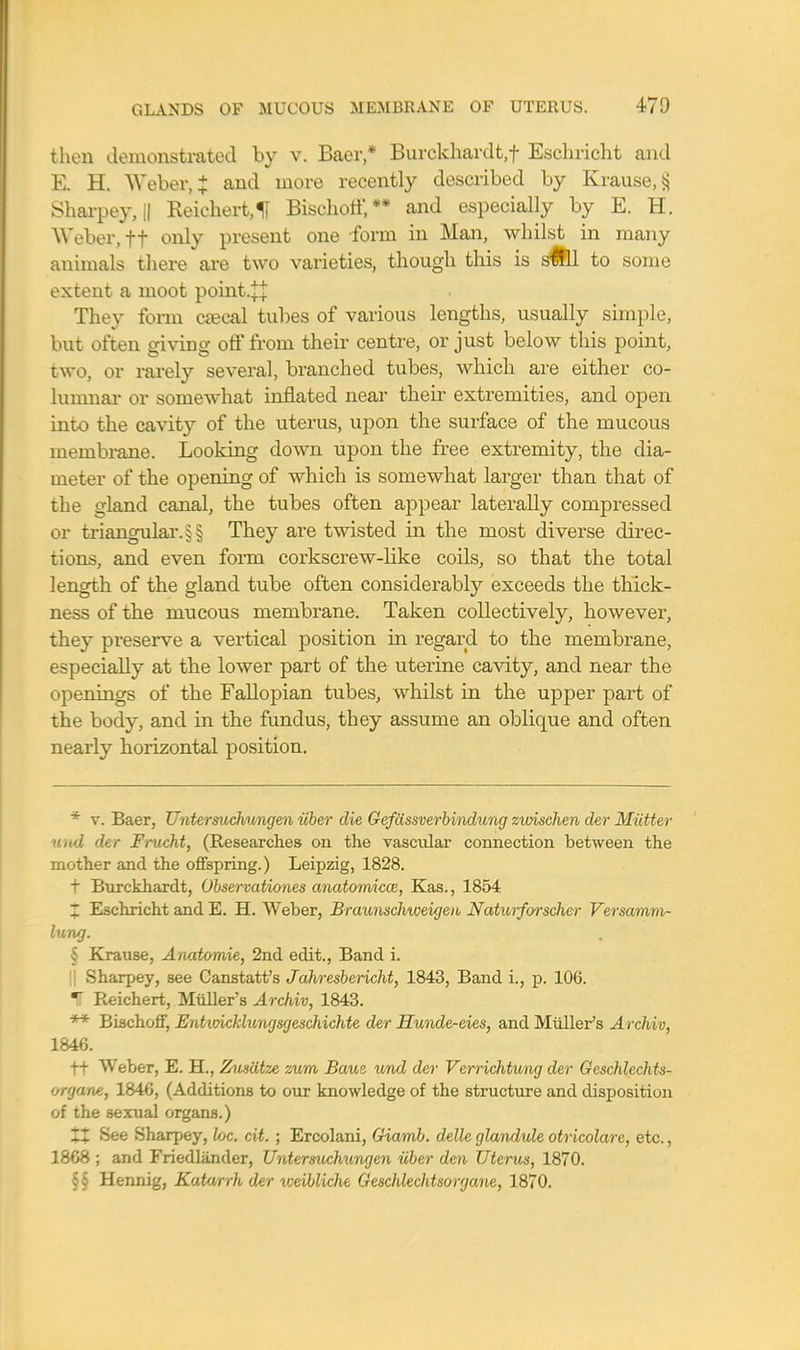 then demonstrated by v. Baer,* Burckhardt.f Eschricht and E. H. Weber, £ and more recently described by Krause,§ Sharpey, || Reichert,H Bischoif,** and especially by E. H. Weber, ft only present one form in Man, whilst in many animals there are two varieties, though this is SWll to some extent a moot point.^ They form csecal tubes of various lengths, usually simple, but often giving off from their centre, or just below this point, two, or rarely several, branched tubes, which are either co- lumnar or somewhat inflated near their extremities, and open into the cavity of the uterus, upon the surface of the mucous membrane. Looking down upon the free extremity, the dia- meter of the opening of which is somewhat larger than that of the gland canal, the tubes often appear laterally compressed or triangular. §§ They are twisted in the most diverse direc- tions, and even form corkscrew-like coils, so that the total length of the gland tube often considerably exceeds the thick- ness of the mucous membrane. Taken collectively, however, they preserve a vertical position in regard to the membrane, especially at the lower part of the uterine cavity, and near the openings of the Fallopian tubes, whilst in the upper part of the body, and in the fundus, they assume an oblique and often nearly horizontal position. * v. Baer, Untersuchungen iiber die Gefiissverbindung zwischen der Mutter md der Frucht, (Researches on the vascular connection between the mother and the offspring.) Leipzig, 1828. t Burckhardt, Observationes anatomical, Kas., 1854 1 Eschricht and E. H. Weber, Braunschweigen Naturforscher Versamm- lung. § Krause, Anatomic, 2nd edit., Band i. || Sharpey, see Canstatt's Jahresbericht, 1843, Band i., p. 106. IT Reichert, Midler's Archiv, 1843. ** Bischoff, Entvncklungsgeschichte der Hunde-cies, and Midler's Archiv, 1846. f+ Weber, E. H., Zusdtze zum Bam und der Verrichtung der Gcschlechts- organe, 1846, (Additions to our knowledge of the structure and disposition of the sexual organs.) XX See Sharpey, he. cit. ; Ercolani, Giamb. dellc glandule otricolarc, etc., 1868 ; and Friedliinder, Untersuchungen iiber den Uterus, 1870. § § Hennig, Katarrh der weibliche Geschlechtsorgane, 1870.