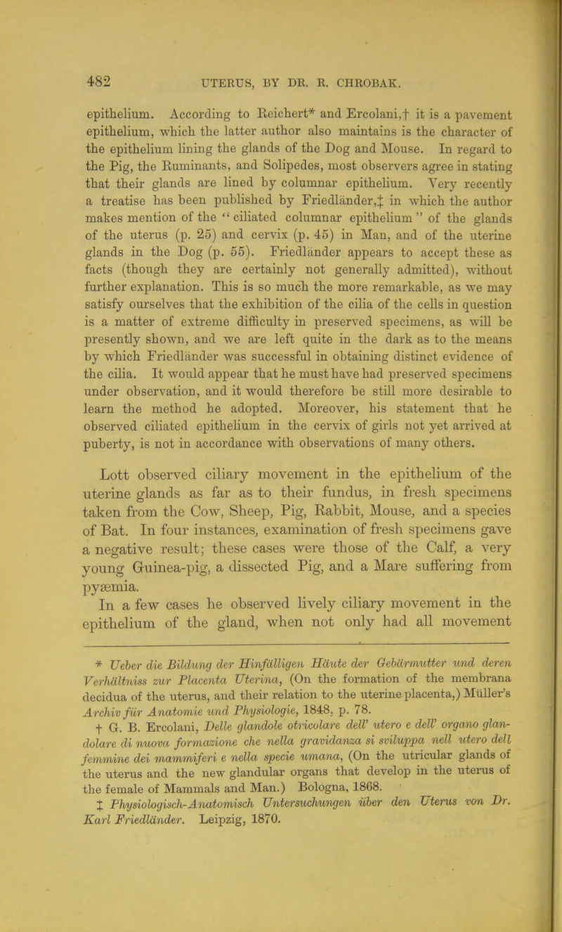 epithelium. According to Reichert* and Ercolaui.f it is a pavement epithelium, which the latter author also maintains is the character of the epithelium lining the glands of the Dog and Mouse. In regard to the Pig, the Ruminants, and Solipedes, most observers agree in stating that their glands are lined by columnar epithelium. Very recently a treatise has been published by Friedlander,:}: in which the author makes mention of the ciliated columnar epithelium of the glands of the uterus (p. 25) and cervix (p. 45) in Man, and of the uterine glands in the Dog (p. 55). Friedlander appears to accept these as facts (though they are certainly not generally admitted), without further explanation. This is so much the more remarkable, as we may satisfy ourselves that the exhibition of the cilia of the cells in question is a matter of extreme difficulty in preserved specimens, as will be presently shown, and we are left quite in the dark as to the means by which Friedlander was successful in obtaining distinct evidence of the cilia. It would appear that he must have had preserved specimens under observation, and it would therefore be still more desirable to learn the method he adopted. Moreover, his statement that he observed ciliated epithelium in the cervix of girls not yet arrived at puberty, is not in accordance with observations of many others. Lott observed ciliary movement in the epithelium of the uterine glands as far as to their fundus, in fresh specimens taken from the Cow, Sheep, Pig, Rabbit, Mouse, and a species of Bat. In four instances, examination of fresh specimens gave a negative result; these cases were those of the Calf, a very- young Guinea-pig, a dissected Pig, and a Mare suffering from pyeemia. In a few cases he observed lively ciliary movement in the epithelium of the gland, when not only had all movement * Ueber die Bildung der Hinfalligen Haute der Gebiirmutter und deren VerMltniss zur Placenta Uterina, (On the formation of the membrana deciclua of the uterus, and their relation to the uterine placenta,) Mailer's Archivfiir Anatomie und Physiologie, 1848. p. 78. f G. B. Ercolam, Belle glandole otricolare dell' utero c delV organo glan- dolare di nuova formazione che nella gravidanza si sviluppa nell utero dell femmine dei mammiferi e nella specie umana, (On the utricular glands of the uterus and the new glandular organs that develop in the uterus of the female of Mammals and Man.) Bologna, 1868. % Physiologist Anatomisch Untersuchungen iiber den Uterus von Dr. Karl Friedlander. Leipzig, 1870.